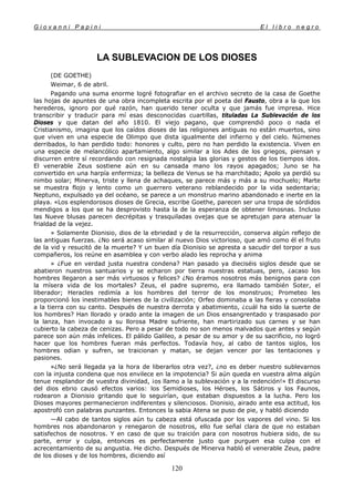 G i o v a n n i P a p i n i E l l i b r o n e g r o
120
LA SUBLEVACION DE LOS DIOSES
(DE GOETHE)
Weimar, 6 de abril.
Pagando una suma enorme logré fotografiar en el archivo secreto de la casa de Goethe
las hojas de apuntes de una obra incompleta escrita por el poeta del Fausto, obra a la que los
herederos, ignoro por qué razón, han querido tener oculta y que jamás fue impresa. Hice
transcribir y traducir para mí esas desconocidas cuartillas, tituladas La Sublevación de los
Dioses y que datan del año 1810. El viejo pagano, que comprendió poco o nada el
Cristianismo, imagina que los caídos dioses de las religiones antiguas no están muertos, sino
que viven en una especie de Olimpo que dista igualmente del infierno y del cielo. Númenes
derribados, lo han perdido todo: honores y culto, pero no han perdido la existencia. Viven en
una especie de melancólico apartamiento, algo similar a los Ades de los griegos, piensan y
discurren entre sí recordando con resignada nostalgia las glorias y gestos de los tiempos idos.
El venerable Zeus sostiene aún en su cansada mano los rayos apagados; Juno se ha
convertido en una harpía enfermiza; la belleza de Venus se ha marchitado; Apolo ya perdió su
nimbo solar; Minerva, triste y llena de achaques, se parece más y más a su mochuelo; Marte
se muestra flojo y lento como un guerrero veterano reblandecido por la vida sedentaria;
Neptuno, expulsado ya del océano, se parece a un monstruo marino abandonado e inerte en la
playa. «Los esplendorosos dioses de Grecia, escribe Goethe, parecen ser una tropa de sórdidos
mendigos a los que se ha desprovisto hasta la de la esperanza de obtener limosnas. Incluso
las Nueve blusas parecen decrépitas y trasquiladas ovejas que se apretujan para atenuar la
frialdad de la vejez.
» Solamente Dionisio, dios de la ebriedad y de la resurrección, conserva algún reflejo de
las antiguas fuerzas. ¿No será acaso similar al nuevo Dios victorioso, que amó como él el fruto
de la vid y resucitó de la muerte? Y un buen día Dionisio se apresta a sacudir del torpor a sus
compañeros, los reúne en asamblea y con verbo alado les reprocha y anima
» ¿Fue en verdad justa nuestra condena? Han pasado ya dieciséis siglos desde que se
abatieron nuestros santuarios y se echaron por tierra nuestras estatuas, pero, ¿acaso los
hombres llegaron a ser más virtuosos y felices? ¿No éramos nosotros más benignos para con
la mísera vida de los mortales? Zeus, el padre supremo, era llamado también Soter, el
liberador; Heracles redimía a los hombres del terror de los monstruos; Prometeo les
proporcionó los inestimables bienes de la civilización; Orfeo dominaba a las fieras y consolaba
a la tierra con su canto. Después de nuestra derrota y abatimiento, ¿cuál ha sido la suerte de
los hombres? Han llorado y orado ante la imagen de un Dios ensangrentado y traspasado por
la lanza, han invocado a su llorosa Madre sufriente, han martirizado sus carnes y se han
cubierto la cabeza de cenizas. Pero a pesar de todo no son menos malvados que antes y según
parece son aún más infelices. El pálido Galileo, a pesar de su amor y de su sacrificio, no logró
hacer que los hombres fueran más perfectos. Todavía hoy, al cabo de tantos siglos, los
hombres odian y sufren, se traicionan y matan, se dejan vencer por las tentaciones y
pasiones.
»¿No será llegada ya la hora de liberarlos otra vez?, ¿no es deber nuestro sublevarnos
con la injusta condena que nos envilece en la impotencia? Si aún queda en vuestra alma algún
tenue resplandor de vuestra divinidad, ¡os llamo a la sublevación y a la redención!» El discurso
del dios ebrio causó efectos varios: los Semidioses, los Héroes, los Sátiros y los Faunos,
rodearon a Dionisio gritando que lo seguirían, que estaban dispuestos a la lucha. Pero los
Dioses mayores permanecieron indiferentes y silenciosos. Dionisio, airado ante esa actitud, los
apostrofó con palabras punzantes. Entonces la sabia Atena se puso de pie, y habló diciendo
—Al cabo de tantos siglos aún tu cabeza está ofuscada por los vapores del vino. Si los
hombres nos abandonaron y renegaron de nosotros, ello fue señal clara de que no estaban
satisfechos de nosotros. Y en caso de que su traición para con nosotros hubiera sido, de su
parte, error y culpa, entonces es perfectamente justo que purguen esa culpa con el
acrecentamiento de su angustia. He dicho. Después de Minerva habló el venerable Zeus, padre
de los dioses y de los hombres, diciendo así
 