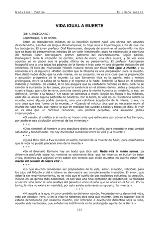 G i o v a n n i P a p i n i E l l i b r o n e g r o
122
VIDA IGUAL A MUERTE
(DE KIERKEGAARD)
Copenhague, 6 de enero.
Entre los manuscritos inéditos de la colección Everett hallé una libreta con apuntes
desordenados, escritos en lengua dinamarquesa; lo traje aquí a Copenhague a fin de que me
los tradujeran. El joven profesor Olaf Rasmussen, después de examinar el cuadernillo me dijo
que se trata de pensamientos inéditos de un valor inestimable, pues ha reconocido la escritura
del famoso Sóren Kierkegaard, primer patriarca del existencialismo. Según parece,
Kierkegaard tenía la intención de escribir, antes de morir, una obra nueva, y tal vez esos
apuntes en mi poder son la prueba última de su pensamiento. El profesor Rasmussen
fotografió una a una todas las páginas de la libreta e hizo para mí una diligente traducción del
contenido. El libro del malhadado filósofo hubiera tenido por título Vida Igual a Muerte, y su
comienzo era el siguiente «Platón escribió que la filosofía es una preparación para la muerte.
Pero debió haber dicho que la vida misma, en su conjunto, no es otra cosa que la preparación
y actuación progresiva de la muerte. Lo que llamamos vida es la agonía, más o menos
prolongada, entre la salida de la Nada y el regreso a la Nada. Entiendo la Nada en el sentido
material y humano. En verdad, la fe nos asegura que su verdadero nombre es Dios, pero no se
cambia la sustancia de las cosas, porque la existencia en el abismo divino, antes y después de
nuestra fugaz aparición terrena, continúa siendo para la mente humana un misterio, o sea, en
definitiva, similar a la Nada.» «Al nacer se comienza a morir. Según los físicos y los médicos,
cada día se anula alguna partecita de nosotros. Por lo tanto, la vida no es resistencia contra la
muerte, como alguno podría pensarlo, sino una cotidiana aceptación de la misma, o sea, no
otra cosa que una forma de la muerte...» «Cuando el místico dice que es necesario morir al
mundo no hace más que repetir lo que en realidad nos sucede a todos y todos los días. El vivir
no es más que un continuo renunciar, una pérdida perpetua, una anulación jamás
interrumpida».
»El asceta, el místico y el santo no hacen más que esforzarse por abreviar los tiempos,
por acelerar esa disolución universal de los vivientes.»
* * *
«Dios condenó al hombre a una sepultura diaria en el sueño, para recordarle esta verdad
saludable y fundamental: no hay diversidad sustancial entre la vida y la muerte.»
* * *
«Quizá Dios creó a Eva durante el sueño, facsímil de la muerte de Adán, para enseñarnos
que la vida no puede proceder sino de la muerte.»
* * *
«En el Breviario Romano hay un texto que dice así: Media vita in morte sumos. La
diferencia profunda entre los hombres es solamente ésta: que los muertos se burlan de estar
vivos, mientras que algunos vivos saben con certeza que están muertos en cuanto están "nel
mezzo del cammin di nostra vita".»
* * *
«Lo que muchos consideran ser propiedades de la vida, amor, creación, felicidad, para
los ojos del filósofo y del cristiano se demuestra ser completamente imposible. El amor, que
debería ser ensimismamiento, no es más que el sueño de dos egoísmos solitarios; la creación,
incluso en los genios más poderosos, es tan sólo una final confesión de impotencia; la felicidad
no existe sino como ilusión relativa del pasado o como ilusión que se ubica en el futuro. Por lo
tanto, la vida no existe en realidad, por esto existe solamente su opuesto: la muerte.»
* * *
«Mi agonía a la que, víctima también yo del error común, frecuentemente denominé vida,
está por concluir. Pero, si en la vida no hallamos otra cosa que muerte, lícito es suponer que el
estado denominado por nosotros muerte, por retorsión o devolución dialéctica será la vida,
aquella vida verdadera, que anhelamos inútilmente en la prolongada agonía de la tierra.»
 
