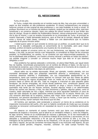 G i o v a n n i P a p i n i E l l i b r o n e g r o
124
EL NEOCOSMOS
Turku,10 de julio.
En Turku, ciudad más conocida con el nombre sueco de Abo, hay una gran universidad, y
según se dice enseñan en ella profesores excelentes. El cónsul norteamericano me propuso
hacerme conocer al más original de esos profesores y, con esta finalidad, le invitó a comer. El
profesor Murmienni es un hombre de estatura mediana, andará por los sesenta años, está bien
constituido y se conserva robusto; tiene una cabeza de cónsul romano en la que brillan dos
ojos de vikingo. Ocupa la cátedra de Problemática General, ciencia enteramente nueva, según
me lo dijo él mismo, y que se enseña únicamente en la universidad de Turku. Al principio se
mostró reservado y hasta demasiado taciturno, pero al final de la comida, después de beber
vinos y licores de todas clases, comenzó a hablar con una desenvoltura que no hubiera
esperado de él pocos minutos antes:
—Usted quiere saber en qué consiste la ciencia que yo profeso. Le puedo decir que es la
doctrina de lo deseable contrapuesta al conocimiento de lo inevitable, pero para mayor
claridad, prefiero brindarle sucintamente una muestra de mis enseñanzas.
»Todos aceptan el universo como es, con sus limitaciones, sus lagunas, sus cosas mal
hechas, y los más, ya sea por inercia o por resignación, lo consideran el mejor de los universos
posibles. La Problemática, en cambio, no se contenta con esa indiscriminada aceptación. Yo
me he planteado este problema: ¿es nuestro universo racional y perfecto en todas sus partes?,
¿es posible imaginar y concebir un universo mucho mejor que éste en el que estamos
obligados a vivir?
»Ese problema fue apenas esbozado o entrevisto, en plena Edad Media, por aquel docto
Rey de Castilla, renombrado precisamente con el nombre de Alfonso el Sabio. Un día tuvo la
temeridad de exclamar, que si Dios le hubiera pedido consejo en el momento de la creación, el
mundo hubiera sido bastante más digno de admiración.
»Aquel sabio rey no estaba equivocado. Mirad, por ejemplo, nuestro planeta, con sus
montañas demasiado altas que presentan solamente abismos y ventisqueros, con sus
inmensos desiertos estériles e inhabitables, con sus insoportables desequilibrios en la
temperatura, tanto que nuestros pobres lapones no conocen más que dos meses de pálida
primavera mientras los negros ecuatoriales viven en medio de un horrible horno desde el
primero hasta el último día del año. Todo es irregular e irracional en este pequeño globo
terráqueo: las tierras emergidas, las únicas donde podemos vivir, constituyen apenas una
tercera parte de la superficie; tenemos que soportar un largo y oscuro invierno para ser
quemados más tarde por los feroces veranos; durante algunos meses y en determinadas
tierras las noches son eternas y frías, los días brevísimos y gélidos; algunos países, como el
nuestro, están saturados de ríos y lagos, mientras que otros aguardan sedientos un poco de
agua del cielo después de pasar estaciones enteras azotados por la sequía. Pienso que, con
una variación alternada de la eclíptica, hubiera sido mejor hacer reinar siempre una suave
primavera, con perenne abundancia de flores y frutos, y hacer que las noches, si era preciso
que hubiera noches, fueran siempre más breves que los días.
»El hombre, por ejemplo, está condenado a consumir un tercio de su existencia en la
inoperante inconsciencia del sueño. ¿Por qué no haberlo constituido de modo que sus energías
naturales se renovaran continuamente sin necesidad de recurrir a una humillante semimuerte
cotidiana?
»Si observa un momento el cuerpo humano verá que tiene una complejidad tan
espantosa de órganos y funciones, que la salud es un verdadero milagro y, como los milagros,
es algo rarísimo. Piense en la multiplicidad de vísceras y glándulas, en la red inextricable de
venas, arterias, vasos, canalículos, en el continuo trabajo de los humores y secreciones, en sus
delicadas y complicadas relaciones a fin de que se pueda eliminar la bilis y la urea, el
hidrógeno de los pulmones y la materia de los intestinos, a fin de que la irrigación sanguínea
sea total y regular, de que las corrientes nerviosas lleguen a los músculos más lejanos, de que
el cerebro pueda percibir, imaginar, recordar, conectar. En cada cuerpo humano hay
 