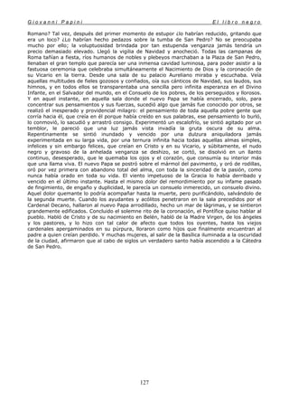 G i o v a n n i P a p i n i E l l i b r o n e g r o
127
Romano? Tal vez, después del primer momento de estupor ¿lo habrían reducido, gritando que
era un loco? ¿Lo habrían hecho pedazos sobre la tumba de San Pedro? No se preocupaba
mucho por ello; la voluptuosidad brindada por tan estupenda venganza jamás tendría un
precio demasiado elevado. Llegó la vigilia de Navidad y anocheció. Todas las campanas de
Roma tañían a fiesta, ríos humanos de nobles y plebeyos marchaban a la Plaza de San Pedro,
llenaban el gran templo que parecía ser una inmensa cavidad luminosa, para poder asistir a la
fastuosa ceremonia que celebraba simultáneamente el Nacimiento de Dios y la coronación de
su Vicario en la tierra. Desde una sala de su palacio Aureliano miraba y escuchaba. Veía
aquellas multitudes de fieles gozosos y confiados, oía sus cánticos de Navidad, sus laudos, sus
himnos, y en todos ellos se transparentaba una sencilla pero infinita esperanza en el Divino
Infante, en el Salvador del mundo, en el Consuelo de los pobres, de los perseguidos y llorosos.
Y en aquel instante, en aquella sala donde el nuevo Papa se había encerrado, solo, para
concentrar sus pensamientos y sus fuerzas, sucedió algo que jamás fue conocido por otros, se
realizó el inesperado y providencial milagro: el pensamiento de toda aquella pobre gente que
corría hacia él, que creía en él porque había creído en sus palabras, ese pensamiento lo burló,
lo conmovió, lo sacudió y arrastró consigo. Experimentó un escalofrío, se sintió agitado por un
temblor, le pareció que una luz jamás vista invadía la gruta oscura de su alma.
Repentinamente se sintió inundado y vencido por una dulzura aniquiladora jamás
experimentada en su larga vida, por una ternura infinita hacia todas aquellas almas simples,
infelices y sin embargo felices, que creían en Cristo y en su Vicario, y súbitamente, el nudo
negro y gravoso de la anhelada venganza se deshizo, se cortó, se disolvió en un llanto
continuo, desesperado, que le quemaba los ojos y el corazón, que consumía su interior más
que una llama viva. El nuevo Papa se postró sobre el mármol del pavimento, y oró de rodillas,
oró por vez primera con abandono total del alma, con toda la sinceridad de la pasión, como
nunca había orado en toda su vida. El viento impetuoso de la Gracia lo había derribado y
vencido en el último instante. Hasta el mismo dolor del remordimiento por su infame pasado
de fingimiento, de engaño y duplicidad, le parecía un consuelo inmerecido, un consuelo divino.
Aquel dolor quemante lo podría acompañar hasta la muerte, pero purificándolo, salvándolo de
la segunda muerte. Cuando los ayudantes y acólitos penetraron en la sala precedidos por el
Cardenal Decano, hallaron al nuevo Papa arrodillado, hecho un mar de lágrimas, y se sintieron
grandemente edificados. Concluido el solemne rito de la coronación, el Pontífice quiso hablar al
pueblo. Habló de Cristo y de su nacimiento en Belén, habló de la Madre Virgen, de los ángeles
y los pastores, y lo hizo con tal calor de afecto que todos los oyentes, hasta los viejos
cardenales apergaminados en su púrpura, lloraron como hijos que finalmente encuentran al
padre a quien creían perdido. Y muchas mujeres, al salir de la Basílica iluminada a la oscuridad
de la ciudad, afirmaron que al cabo de siglos un verdadero santo había ascendido a la Cátedra
de San Pedro.
 