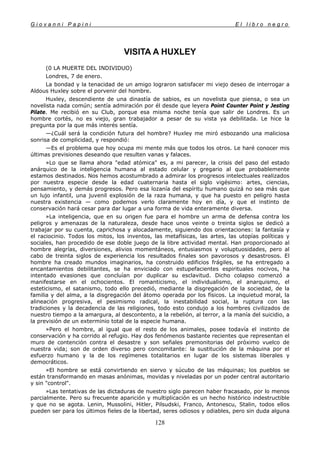 G i o v a n n i P a p i n i E l l i b r o n e g r o
128
VISITA A HUXLEY
(0 LA MUERTE DEL INDIVIDUO)
Londres, 7 de enero.
La bondad y la tenacidad de un amigo lograron satisfacer mi viejo deseo de interrogar a
Aldous Huxley sobre el porvenir del hombre.
Huxley, descendiente de una dinastía de sabios, es un novelista que piensa, o sea un
novelista nada común; sentía admiración por él desde que leyera Point Counter Point y Jesting
Pilate. Me recibió en su Club, porque esa misma noche tenía que salir de Londres. Es un
hombre cortés, no es viejo, gran trabajador a pesar de su vista ya debilitada. Le hice la
pregunta por la que más interés sentía.
—¿Cuál será la condición futura del hombre? Huxley me miró esbozando una maliciosa
sonrisa de complicidad, y respondió:
—Es el problema que hoy ocupa mi mente más que todos los otros. Le haré conocer mis
últimas previsiones deseando que resulten vanas y falaces.
»Lo que se llama ahora "edad atómica" es, a mi parecer, la crisis del paso del estado
anárquico de la inteligencia humana al estado celular y gregario al que probablemente
estamos destinados. Nos hemos acostumbrado a admirar los progresos intelectuales realizados
por nuestra especie desde la edad cuaternaria hasta el siglo vigésimo: artes, ciencias,
pensamiento, y demás progresos. Pero esa lozanía del espíritu humano quizá no sea más que
un lujo infantil, una juvenil explosión de la raza humana, y que ha puesto en peligro hasta
nuestra existencia — como podemos verlo claramente hoy en día, y que el instinto de
conservación hará cesar para dar lugar a una forma de vida enteramente diversa.
»La inteligencia, que en su origen fue para el hombre un arma de defensa contra los
peligros y amenazas de la naturaleza, desde hace unos veinte o treinta siglos se dedicó a
trabajar por su cuenta, caprichosa y alocadamente, siguiendo dos orientaciones: la fantasía y
el raciocinio. Todos los mitos, los inventos, las metafísicas, las artes, las utopías políticas y
sociales, han procedido de ese doble juego de la libre actividad mental. Han proporcionado al
hombre alegrías, diversiones, alivios momentáneos, entusiasmos y voluptuosidades, pero al
cabo de treinta siglos de experiencia los resultados finales son pavorosos y desastrosos. El
hombre ha creado mundos imaginarios, ha construido edificios frágiles, se ha entregado a
encantamientos debilitantes, se ha enviciado con estupefacientes espirituales nocivos, ha
intentado evasiones que concluían por duplicar su esclavitud. Dicho colapso comenzó a
manifestarse en el ochocientos. El romanticismo, el individualismo, el anarquismo, el
esteticismo, el satanismo, todo ello precedió, mediante la disgregación de la sociedad, de la
familia y del alma, a la disgregación del átomo operada por los físicos. La inquietud moral, la
alineación progresiva, el pesimismo radical, la inestabilidad social, la ruptura con las
tradiciones y la decadencia de las religiones, todo esto condujo a los hombres civilizados de
nuestro tiempo a la amargura, al descontento, a la rebelión, al terror, a la manía del suicidio, a
la previsión de un exterminio total de la especie humana.
»Pero el hombre, al igual que el resto de los animales, posee todavía el instinto de
conservación y ha corrido al refugio. Hay dos fenómenos bastante recientes que representan el
muro de contención contra el desastre y son señales premonitorias del próximo vuelco de
nuestra vida; son de orden diverso pero concomitante: la sustitución de la máquina por el
esfuerzo humano y la de los regímenes totalitarios en lugar de los sistemas liberales y
democráticos.
»El hombre se está convirtiendo en siervo y súcubo de las máquinas; los pueblos se
están transformando en masas anónimas, movidas y niveladas por un poder central autoritario
y sin "control".
»Las tentativas de las dictaduras de nuestro siglo parecen haber fracasado, por lo menos
parcialmente. Pero su frecuente aparición y multiplicación es un hecho histórico indestructible
y que no se agota. Lenin, Mussolini, Hitler, Pilsudski, Franco, Antonescu, Stalin, todos ellos
pueden ser para los últimos fieles de la libertad, seres odiosos y odiables, pero sin duda alguna
 
