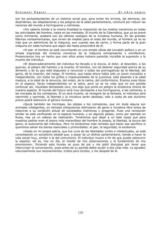 G i o v a n n i P a p i n i E l l i b r o n e g r o
129
son los portaestandartes de un sistema social que, para evitar los errores, las demoras, los
desórdenes, las dilapidaciones y los peligros de la edad parlamentaria, concluirá por reducir las
naciones del mundo a hormigueros y colmenas.
»Sin saberlo tiende a la misma finalidad la imposición de los medios mecánicos en todas
las actividades del hombre, hasta en las mentales. El triunfo de la Cibernética, que ya se prevé
como inminente, acabará con los últimos vestigios de la iniciativa humana. En las grandes
fábricas norteamericanas, que sirven de modelo para el resto del mundo, el hombre ya no es
más que un adminículo de la máquina, aun cuando sea de carne, y forma parte de la gran
máquina sin nada humana que algún día hasta prescindirá de él.
»O sea: el hombre se está convirtiendo en una simple célula del Leviatán político y en un
simple engranaje del inmenso monstruo de la máquina omnipresente y omnifactora.
Presenciamos hoy un hecho que cien años antes hubiera parecido increíble la supresión y la
muerte del individuo.
»El desencadenamiento del individuo ha llevado a la locura, al dolor, al desorden, a las
guerras, al peligro del hambre y la muerte. El hombre, con tal detener seguridad acerca de su
alimento y de su paz está dispuesto a renunciar a todas las prerrogativas de la libertad, del
genio, de la creación, del riesgo. El hombre, que hasta ahora había sido un joven movedizo e
independiente, con todos los grillos e impetuosidades de la juventud, está pasando a la edad
madura, a la edad de la renuncia, del orden, de la calma, del conformismo. Eramos aves libres
en el espacio, fieras independientes en la selva, pero ya se ha visto que no era posible
continuar así, resultaba demasiado caro, era algo que ponía en peligro la existencia misma de
nuestra especie. El mundo del futuro será muy semejante a los hormigueros, a las colmenas, a
las moradas de los comejenes. El yo será muerto, se renegará de la fantasía, el individuo será
reprimido y oprimido, la libertad y la iniciativa serán abolidas; sólo a costa de ese durísimo
precio podrá sobrevivir el género humano.
»Quizá también las hormigas, las abejas y los comejenes, que sin duda alguna son
animales inteligentes, en tiempos antiquísimos disfrutaron de genio e iniciativa libre antes de
reducirse a su condición actual de sociedades instintivas y gregarias. Pues una revolución
similar se está verificando en la especie humana, y en algunos países, como por ejemplo en
Rusia, hay ya un esbozo de realización. Tendremos que dejar a un lado cosas que para
nuestros padres eran el tesoro más maravilloso del hombre la poesía, la libertad, la locura del
genio, la autonomía del individuo. Pero no tendremos más remedio que hacer ese sacrificio si
queremos salvar los bienes esenciales y primordiales: el pan, la seguridad, la existencia.
»Hasta en mi propia patria, que fue cuna de las libertades civiles e intelectuales, se está
consolidando un socialismo estatal que, a pesar de un disfraz parlamentario, tiende a hacer la
vida social muy, similar a la del comunismo. El individuo muere a fin de que pueda sobrevivir
la especie; tal es, hoy en día, el meollo de mis observaciones y el fundamento de mis
previsiones». Diciendo esto Huxley se puso de pie y me pidió disculpas por tener que
interrumpir la conversación, pues antes de su partida debía acudir a dos citas más. Le agradecí
calurosamente sus razonamientos, tristes pero lúcidos, y me despedí de él.
 
