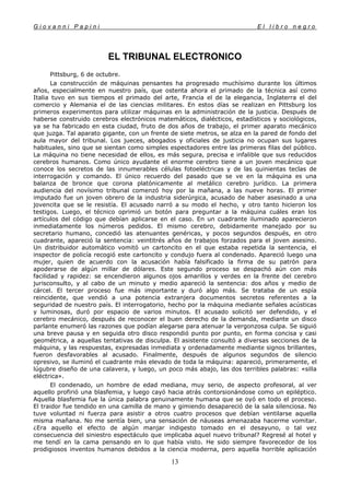 G i o v a n n i P a p i n i E l l i b r o n e g r o
13
EL TRIBUNAL ELECTRONICO
Pittsburg, 6 de octubre.
La construcción de máquinas pensantes ha progresado muchísimo durante los últimos
años, especialmente en nuestro país, que ostenta ahora el primado de la técnica así como
Italia tuvo en sus tiempos el primado del arte, Francia el de la elegancia, Inglaterra el del
comercio y Alemania el de las ciencias militares. En estos días se realizan en Pittsburg los
primeros experimentos para utilizar máquinas en la administración de la justicia. Después de
haberse construido cerebros electrónicos matemáticos, dialécticos, estadísticos y sociológicos,
ya se ha fabricado en esta ciudad, fruto de dos años de trabajo, el primer aparato mecánico
que juzga. Tal aparato gigante, con un frente de siete metros, se alza en la pared de fondo del
aula mayor del tribunal. Los jueces, abogados y oficiales de justicia no ocupan sus lugares
habituales, sino que se sientan como simples espectadores entre las primeras filas del público.
La máquina no tiene necesidad de ellos, es más segura, precisa e infalible que sus reducidos
cerebros humanos. Como único ayudante el enorme cerebro tiene a un joven mecánico que
conoce los secretos de las innumerables células fotoeléctricas y de las quinientas teclas de
interrogación y comando. El único recuerdo del pasado que se ve en la máquina es una
balanza de bronce que corona platónicamente al metálico cerebro jurídico. La primera
audiencia del novísimo tribunal comenzó hoy por la mañana, a las nueve horas. El primer
imputado fue un joven obrero de la industria siderúrgica, acusado de haber asesinado a una
jovencita que se le resistía. El acusado narró a su modo el hecho, y otro tanto hicieron los
testigos. Luego, el técnico oprimió un botón para preguntar a la máquina cuáles eran los
artículos del código que debían aplicarse en el caso. En un cuadrante iluminado aparecieron
inmediatamente los números pedidos. El mismo cerebro, debidamente manejado por su
secretario humano, concedió las atenuantes genéricas, y pocos segundos después, en otro
cuadrante, apareció la sentencia: veintitrés años de trabajos forzados para el joven asesino.
Un distribuidor automático vomitó un cartoncito en el que estaba repetida la sentencia, el
inspector de policía recogió este cartoncito y condujo fuera al condenado. Apareció luego una
mujer, quien de acuerdo con la acusación había falsificado la firma de su patrón para
apoderarse de algún millar de dólares. Este segundo proceso se despachó aún con más
facilidad y rapidez: se encendieron algunos ojos amarillos y verdes en la frente del cerebro
jurisconsulto, y al cabo de un minuto y medio apareció la sentencia: dos años y medio de
cárcel. El tercer proceso fue más importante y duró algo más. Se trataba de un espía
reincidente, que vendió a una potencia extranjera documentos secretos referentes a la
seguridad de nuestro país. El interrogatorio, hecho por la máquina mediante señales acústicas
y luminosas, duró por espacio de varios minutos. El acusado solicitó ser defendido, y el
cerebro mecánico, después de reconocer el buen derecho de la demanda, mediante un disco
parlante enumeró las razones que podían alegarse para atenuar la vergonzosa culpa. Se siguió
una breve pausa y en seguida otro disco respondió punto por punto, en forma concisa y casi
geométrica, a aquellas tentativas de disculpa. El asistente consultó a diversas secciones de la
máquina, y las respuestas, expresadas inmediata y ordenadamente mediante signos brillantes,
fueron desfavorables al acusado. Finalmente, después de algunos segundos de silencio
opresivo, se iluminó el cuadrante más elevado de toda la máquina: apareció, primeramente, el
lúgubre diseño de una calavera, y luego, un poco más abajo, las dos terribles palabras: «silla
eléctrica».
El condenado, un hombre de edad mediana, muy serio, de aspecto profesoral, al ver
aquello profirió una blasfemia, y luego cayó hacia atrás contorsionándose como un epiléptico.
Aquella blasfemia fue la única palabra genuinamente humana que se oyó en todo el proceso.
El traidor fue tendido en una camilla de mano y gimiendo desapareció de la sala silenciosa. No
tuve voluntad ni fuerza para asistir a otros cuatro procesos que debían ventilarse aquella
misma mañana. No me sentía bien, una sensación de náuseas amenazaba hacerme vomitar.
¿Era aquello el efecto de algún manjar indigesto tomado en el desayuno, o tal vez
consecuencia del siniestro espectáculo que implicaba aquel nuevo tribunal? Regresé al hotel y
me tendí en la cama pensando en lo que había visto. He sido siempre favorecedor de los
prodigiosos inventos humanos debidos a la ciencia moderna, pero aquella horrible aplicación
 