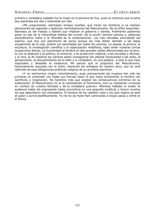 G i o v a n n i P a p i n i E l l i b r o n e g r o
131
primera y verdadera culpable fue la mujer en la persona de Eva, justo es entonces que la pena
sea soportada por ella y solamente por ella.
»Me preguntaréis, estimados amigos oyentes, qué harán los hombres si se realizan
plenamente las sagradas y legítimas reivindicaciones del Masculinismo. No es difícil responder:
liberados ya del trabajo y fastidio que implican el gobierno y demás, finalmente podremos
gozar en paz de la maravillosa belleza del mundo. De la acción siempre penosa y, peligrosa
ascenderemos todos a la felicidad de la contemplación. Las más elevadas actividades del
espíritu, que hoy son patrimonio de pocos porque los más deben atender a las bajas
ocupaciones de la vida, podrán ser ejercitadas por todos los varones. La poesía, la pintura, la
escultura, la investigación científica y la especulación metafísica, tales serán nuestras únicas
ocupaciones diarias. La humanidad se dividirá en dos grandes castas diferenciadas por el sexo:
la una se dedicará a la política, al comercio, a la producción material, a las escuelas y oficinas,
y la otra, la de nosotros los varones podrá consagrarse con plácida tranquilidad a las artes, al
pensamiento, al descubrimiento de lo bello y lo verdadero, en una palabra: a todo lo que hace
soportable y deseable la existencia. Me parece que el programa del Masculinismo,
lacónicamente expuesto con lo dicho, merecerá los sufragios de nuestro sexo, que se verá
redimido de esas obligaciones prácticas indignas de su primacía espiritual.
»Y no sentiremos ningún remordimiento, pues precisamente las mujeres han sido las
primeras en pretender con todas sus fuerzas hacer lo que hacía únicamente el hombre con
sacrificios y resignación. No hacemos más que aceptar las consecuencias extremas de su
sublevación. El Masculinismo no es la contestación al Feminismo, sino su realización universal
en nombre de nuestra felicidad y de la verdadera justicia». Mientras hablaba el orador la
audiencia había ido engrosando hasta convertirse en una pequeña multitud, y fueron muchos
los que aplaudieron con entusiasmo. El hombre de los cabellos rojos y los ojos negros se secó
el sudor y sonrió beatíficamente. Yo me fui de Hyde Park caminando a largos pasos y entré en
el Savoy.
 