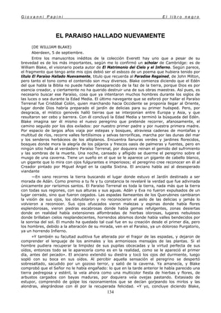 G i o v a n n i P a p i n i E l l i b r o n e g r o
134
EL PARAISO HALLADO NUEVAMENTE
(DE WILLIAM BLAKE)
Aberdeen, 5 de septiembre.
Entre los manuscritos inéditos de la colección Everett hay uno que a pesar de su
brevedad es de los más importantes, según me lo confirmó un scholar de Cambridge: es de
William Blake, el visionario poeta autor de El Matrimonio del Cielo y el Infierno. Según parece,
el fragmento que tengo ante mis ojos debió ser el esbozo de un poema que hubiera tenido por
título El Paraíso Hallado Nuevamente, titulo que recuerda al Paradise Regained, de John Milton,
pero tanto el tono como el contenido son muy diversos. Blake comienza diciendo que el Edén
del que habla la Biblia no puede haber desaparecido de la faz de la tierra, porque Dios es por
esencia creador, y ciertamente no ha querido destruir una de sus obras maestras. Así pues, es
necesario buscar ese Paraíso, cosa que ya intentaron muchos hombres durante los siglos de
las luces o sea durante la Edad Media. El último navegante que se esforzó por hallar el Paraíso
Terrenal fue Cristóbal Colón, quien marchando hacia Occidente se proponía llegar al Oriente,
lugar donde Dios habría preparado el jardín de delicias para su primer huésped. Pero, por
desgracia, el místico genovés halló tierras que se interponían entre Europa y Asia, y que
resultaron ser cebo y barrera. Con él concluyó la Edad Media y terminó la búsqueda del Edén.
Blake imagina ser él mismo el nuevo peregrino que pretende recorrer, afanosamente, el
camino seguido por los dos exilados: por nuestro primer padre y por nuestra primera madre.
Por espacio de largos años viaja por estepas y bosques, atraviesa cadenas de montañas y
multitud de ríos, recorre valles fertilísimos y selvas terroríficas, marcha por las dunas del mar
y los senderos herbáceos de los altiplanos. Encuentra llanuras verdes y jardines florecidos,
bosques donde mora la alegría de los pájaros y frescos oasis de palmeras y fuentes, pero en
ningún sitio halla al verdadero Paraíso Terrenal, por doquiera reinan el gemido del sufrimiento
y las sombras de la muerte. Una noche, cansado y afligido se duerme el peregrino sobre el
musgo de una caverna. Tiene un sueño en el que se le aparece un gigante de cabello blanco,
un gigante que lo mira con ojos fulgurantes e imperiosos; el peregrino cree reconocer en él al
Creador pintado por Miguel Angel en la capilla Sixtina. El anciano habla así al desesperado
viandante
—En vano recorres la tierra buscando el lugar donde estuvo el Jardín destinado a ser
morada de Adán. Como premio a tu fe y tu constancia te revelaré la verdad que fue adivinada
únicamente por rarísimos santos. El Paraíso Terrenal es toda la tierra, nada más que la tierra
con todas sus regiones, con sus alturas y sus aguas. Adán y Eva no fueron expulsados de un
lugar cerrado, sino que fueron cegados. Las espadas llameantes de los Querubines cambiaron
la visión de sus ojos, los obnubilaron y no reconocieron el asilo de las delicias y jamás lo
volvieron a reconocer. Sus ojos ofuscados vieron malezas y espinas donde había flores
esplendorosas, vieron piedras escabrosas donde había gemas refulgentes, zonas desiertas
donde en realidad había extensiones alfombradas de hierbas olorosas, lugares nebulosos
donde brillaban cielos resplandecientes, horrendos abismos donde había valles bendecidos por
la sonrisa del sol. El mundo ha quedado tal cual fue en su creación desde el primer día, pero
los hombres, debido a la alteración de su mirada, ven en el Paraíso, ya un doloroso Purgatorio,
ya un horrendo Infierno.
»Y también su facultad auditiva fue alterada por el fragor de las espadas, y dejaron de
comprender el lenguaje de los animales y los armoniosos mensajes de las plantas. Si el
hombre pudiera recuperar la limpidez de sus pupilas obcecadas y la virtud perfecta de sus
oídos, entonces todo se le aparecería como es en la realidad, como se le apareció el primer
día, antes del pecado». El anciano extendió su diestra y tocó los ojos del durmiente, luego
sopló con su boca en sus oídos. Al percibir aquella sensación el peregrino se despertó
sobresaltado, sacudido por un gozoso terror, y salió de la caverna. Ya amanecía, y Blake
comprobó que el Señor no le había engañado: lo que en la tarde anterior le había parecido una
tierra pedregosa y estéril, la veía ahora como una multicolor fiesta de hierbas y flores, de
arbustos cargados con bayas maduras, por doquiera veía ovejas pastando. Extasiado de
estupor, comprendió de golpe los razonamientos que se decían gorjeando los mirlos y las
alondras, alegrándose con él por la recuperada felicidad. «Y yo, concluye diciendo Blake,
 