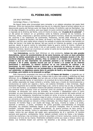 G i o v a n n i P a p i n i E l l i b r o n e g r o
15
EL POEMA DEL HOMBRE
(DE WALT WHITMAN)
Cambridge (Mass.), 3 de febrero.
Me llegué hasta esta Universidad para consultar a un célebre estudioso del poeta Walt
Whitman. Entre los manuscritos inéditos que hay en mi colección figura el primer esbozo de un
desconocido poema del famoso autor de Hojas de Hierba. El sinfónico vate de Manhattan, hoy
en día algo relegado a la sombra, pero que según mi juicio continúa siendo la voz más potente
e inspirada de la América del Norte, como él mismo lo decía, era "el poeta de lo universal". Y
un día pensó en traducir en un grandioso canto la historia universal de los hombres, la
dolorosa, ardua, vergonzosa y gloriosa aventura del género humano, desde los moradores de
las cavernas a los redentores de continentes "Poseemos, escribe Walt Whitman en una
anotación, el poema de Aquiles y de Ulises, de Eneas y de César, de Tristán y de Orlando, de
Sigfrido y del Cid, pero hasta ahora ninguno ha cantado el poema del Hombre, del hombre en
todas las tierras y de todas las épocas, del que venció en milenios de gestas, a sus grandes
guerras, desde la guerra contra la naturaleza hasta la guerra contra sí mismo. Cantaré la
epopeya que no es de un solo héroe ni de un solo pueblo, sino la de todas las naciones y de
todos los hombres. Quiero ser el primero en cantar el canto de los hijos de Adán, quiero ser el
Homero de la especie humana toda.
"Los historiadores, escribe Walt Whitman en otra anotación, incluso los más grandes
historiadores, narran los acontecimientos de los seres humanos, así como un buen periodista
describe los delitos perpetrados en la noche y las ceremonias realizadas durante el día. Son
escritores diligentes, tranquilos, plácidos, fríos; no olvidan ni un nombre ni un episodio, pero
olvidan lo que es más importante: las profundas pasiones y las terribles locuras de los
príncipes y de la plebe, aquellas locuras que son el drama y la unidad de las historias
particulares y separadas. La historia universal no es una colección de crónicas y de
panoramas, es una tragedia humana y divina que se desarrolla en millares de actos, una
tragedia tumultuosa y sublime con sus protagonistas y sus antagonistas, con sus apoteosis y
sus catástrofes; un gigantesco poema épico en períodos de llanto y de tripudio que ha tenido
un prólogo, pero todavía no ha alcanzado su epílogo."
Este manuscrito propiedad mía tiene por título El Poema del Hombre, y juzgando por el
rápido sumario que tengo ante mis ojos, hubiera sido la obra más amplia y ambiciosa de Walt
Whitman. En su Prólogo en el Cielo, que tan sólo por el título recuerda al Fausto de Goethe, el
poeta habría querido cantar el nacimiento y la juventud de la tierra desde que se separó del
sol, astillas separadas de fuego rutilante y errante, hasta que a través de transmutaciones y
revoluciones se cubrió con vapores y barro, con océanos ilimitados e islas inmensas. Aquel
llameante fragmento de la estrella madre llegó a ser, como lo vemos hoy en día, la habitación
y el reino del hombre. La verdadera historia del planeta comienza con la aparición del hombre.
Los primeros seres humanos viven en cavernas como los animales, se cubren con pieles de
animales, se alimentan con carne de animales, se muerden y despedazan entre si como
animales, se unen libremente como animales, pero poco a poco se elevan del medio animal, se
iluminan con la inteligencia, transforman la piedra en arma, el arma en arnés, la caverna en
casa y en templo, convierten el abrazo ciego en amor, el brujo se hace sacerdote, el sacerdote
se convierte en monarca, los cazadores se transforman en pastores, éstos en agricultores, las
primitivas hordas salvajes se reducen a tribus ordenadas, las tribus llegan a ser los pueblos y
naciones. El hombre llega a ser dueño del fuego, del buey, inventa la rueda y el arado,
aprende a sembrar, a pintar, ennoblece los gritos guturales convirtiéndolos en lenguaje
articulado; los símbolos diseñados llegan a ser escritura inteligible. Pero el hombre debe
combatir, combatir siempre, combatir eternamente. Su guerra primera se libra contra el
hambre, contra las bestias, contra la naturaleza misteriosa y amenazadora, contra las tribus
rivales, contra los que abusan del poder para aprovecharse de él y oprimirlo. El hombre
siempre será guerrero, combatiente, héroe: deberá combatir contra los hielos y las heladas,
contra las marismas y las corrientes, contra la oscuridad y el terror nocturnos, contra la selva
venenosa y la furia de los mares; finalmente combatirá contra sus reyes e incluso contra sus
dioses. Los hombres trazan con caminos los desiertos y las selvas, vencen y pasan las
 