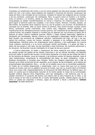 G i o v a n n i P a p i n i E l l i b r o n e g r o
16
montañas, se enseñorean del viento y con los remos golpean las olas para navegar velozmente
sobre los ríos y los mares, alzan pilastras de material y columnas de mármol, construyen las
casas de Dios y las moradas de los monarcas, modelan en piedra las imágenes de los muertos
y de los númenes, construyen las metrópolis. Pero, la guerra entre el hombre y el mundo,
entre el hombre y el hombre, jamás se interrumpe, nunca cesa. Las ciudades coligadas o
conquistadas se dilatan transformándose en reinos e imperios, los imperios luchan entre sí
para lograr el dominio sobre las ciudades, y los reinos crecen, florecen, triunfan, decaen, se
derrumban. Se levantan otros imperios que a su vez se pudren y se arruinan. El Occidente se
encrespa con el Oriente, éste se lanza contra el primero, Asia contra Europa, Europa contra
Africa, continente contra continente, raza contra raza, religiones contra religiones. Las
migraciones de los nómadas provocan nuevas guerras, las invasiones de los bárbaros obligan a
nuevas luchas, los pueblos vírgenes e incultos que se asoman por vez primera al teatro de la
historia se abren camino mediante guerras. Menfis y Tebas quedan destruidas, Babilonia y
Persépolis son incendiadas, Atenas y Roma se ven asediadas y saqueadas; desde el Norte y el
Este acuden ríos humanos de caballeros velludos, hambrientos de trigo, de lujo y de sol,
salvan los confines, cruzan los mares, someten y despojan a los antiguos señores ahora
reblandecidos. Mientras tanto, los emperadores hacen asesinar y son asesinados, los nuevos
reyes ordenan carnicerías y a su turno concluyen siendo sacrificados. Y a pesar de todo, a
pesar de esa sangre y ese odio, de esa ferocidad y esas traiciones, los hombres sobreviven y
se renuevan. Se levantan nuevas metrópolis en el lugar de las que cayeron
o fueron destruidas, se hallan y reaparecen las obras maestras que yacían sepultadas,
los poetas cantan las gestas de los dioses victoriosos y de los héroes vencidos, los filósofos
procuran hallar la esencia del mundo y la del alma paseando a lo largo de las orillas del Iliso o
en los pórticos de Atenas, coros de vírgenes y de ancianos cantan en teatros abiertos, bajo el
cielo mediterráneo, lamentando la inexorabilidad del Hado, se alzan anfiteatros, curias y
basílicas semejantes a moradas para cíclopes. Sobre los milagros esparcidos acá y allá se
levanta ya el canto armonioso de los rapsodas, ya el resonar de las trompetas, ya el alarido de
empenachados depredadores. Pero... un día, en el establo oscuro de un escondido pueblecillo,
en medio de un pueblo despreciado y esclavizado, nace un nuevo Dios que con su sangre
rescata al mundo, que con su palabra renueva al mundo, que con su muerte abre el horizonte
hacia una nueva vida. Desgraciadamente, el manuscrito de Walt Whitman se detiene aquí, sin
tener en cuenta que mi descarnado resumen le ha hecho perder lo mejor de su luminosidad.
Quedan todavía algunos otros fragmentos, pero tan desligados y tan lacónicos que no es
posible reconstruir el conjunto del poema que habría sido la obra maestra de un titán, y tal
cual lo tengo es tan sólo la sombra de un sueño demasiado grande. ¿Habrá alguna vez en la
tierra un poeta tan inspirado y heroico, capaz de retomar y llevar a término la "sinfonía
inconclusa" de Walt Whitman?
 