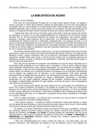 G i o v a n n i P a p i n i E l l i b r o n e g r o
19
LA BIBLIOTECA DE ACERO
Boston, 20 de diciembre.
Una carta de recomendación firmada por mi viejo amigo Gabriel Pascal, me obligó a
recibir y escuchar a mister Harry Golding, profesor de papirología en no sé cuál universidad en
los Estados del Sur. Ese profesor es un hombrecillo bajo, más amarillo que un mongol, tiene
cabellera apretada, larga y blanca, que hace pensar en una peluca. Me dijo claramente que se
dirigía a mí después de haber sufrido rechazos de parte de muchas instituciones y gobiernos.
—Usted sabe bien cuál será la horrenda suerte reservada a todos los países del mundo,
sin exceptuar al nuestro, en el caso desgraciadamente no imaginario de una tercera Guerra
Mundial. Hoy en día los hombres disponen de medios tan espantosos, que ninguna ciudad,
pequeña o grande, podrá salvarse de la destrucción. Las bibliotecas privadas y públicas,
receptáculos de material precioso e inflamable, desaparecerán una después de otra, y si la
guerra se prolonga largamente se verán convertidos en nubes de polvillo negro los testimonios
de tres milenios de civilización, de pensamiento y de poesía. Del genio creador que existiera en
el decurso de treinta siglos no quedarán más que lacerados fragmentos o nombres huecos, y
tal vez ni siquiera eso quedará.
»Es preciso proveer desde ahora, desde hoy, si es que el Apocalipsis tiene una prórroga,
para poner a salvo por lo menos los frutos más famosos del ingenio humano, de modo que los
bárbaros futuros, cuando comiencen otra vez la obra de recivilización subsiguientemente al
cataclismo, puedan hallar esos frutos y nutrirse de los mismos. No es suficiente sepultar las
bibliotecas, porque el papel es materia muy perecedera y delicada: está demasiado sujeto a
muchas clases de destrucción.
»Por todo ello he pensado en proponer una biblioteca en que las obras esenciales de la
humanidad estén grabadas en una materia dura y duradera, o sea en acero. Algunos libros
serán grabados íntegramente; otros, menos importantes, en una selección o florilegio. Todos
serán bilingües, o sea que irán acompañados de traducciones fieles. Las obras griegas con su
versión latina, las latinas con su traducción italiana, las italianas con la francesa, las francesas
con la inglesa, las inglesas con la alemana, y así sucesivamente. Toda obra, grabada
profundamente en sólidas láminas de acero, con informaciones precisas acerca del autor y de
la época, será amurallada ordenada en vastos subterráneos acorazados y blindados,
construidos en una región desértica, alejada de las ciudades. Gruesas pilastras de acero
inoxidable e indestructible señalarán el lugar elegido, sirviendo de guías a los investigadores
que sobrevivan al cataclismo.
»Un comité internacional elegirá las obras dignas de ser conservadas en la Biblioteca de
Acero. Por razones evidentes de espacio y de gastos no podrán ser más que unas pocas
docenas. Por mi parte ya he hecho mentalmente un catálogo provisional, y si no le es molesto
le haré conocer algunos de los títulos». Interrumpí al profesor Harry Golding para decirle que
no me molestaba, pero que, en lo referente a la elección de los libros, confiaba por completo
en su juicio, y añadí
—Soy un pobre ignorante, y mi opinión sobre ese tema, en caso de tener la osadía de
elaborar una opinión, no tendría utilidad ninguna.
—¡De ninguna manera! — exclamó el ictérico hombrecillo. Usted está llamado a cargar
con los gastos de esta biblioteca y tiene el derecho de saber acerca de la misma. No le quitaré
mucho de su tiempo, puesto que necesariamente la lista es breve.
»El Antiguo y el Nuevo Testamento serán los primeros libros que se grabarán, versículo
por versículo, desde el primero hasta el último. En cambio, haremos una antología de los
escritos de Confucio, del Avesta y del Corán. El Oriente deberá ser sacrificado, ello me causa
remordimiento y dolor, pero no podemos proceder en otra forma: los Vedas, el Ramayana, el
Mahabharata, los Upanishad, Calidasa, Laotze, Chuang—Tze, Firdausi, requerirían miles y
miles de planchas de acero.
» Pero nos reabasteceremos en Grecia, madre de toda luz v de todo saber. Los dos
poemas Homéricos, una traducción de Esquilo y otra de Sófocles, dos o tres diálogos de
 