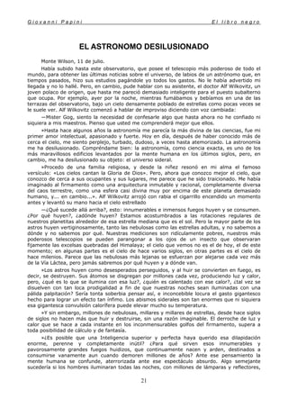 G i o v a n n i P a p i n i E l l i b r o n e g r o
21
EL ASTRONOMO DESILUSIONADO
Monte Wilson, 11 de julio.
Había subido hasta este observatorio, que posee el telescopio más poderoso de todo el
mundo, para obtener las últimas noticias sobre el universo, de labios de un astrónomo que, en
tiempos pasados, hizo sus estudios pagándole yo todos los gastos. No le había advertido mi
llegada y no lo hallé. Pero, en cambio, pude hablar con su asistente, el doctor Alf Wilkovitz, un
joven polaco de origen, que hasta me pareció demasiado inteligente para el puesto subalterno
que ocupa. Por ejemplo, ayer por la noche, mientras fumábamos y bebíamos en una de las
terrazas del observatorio, bajo un cielo densamente poblado de estrellas como pocas veces se
le suele ver. Alf Wilkovitz comenzó a hablar de improviso diciendo con voz cambiada:
—Mister Gog, siento la necesidad de confesarle algo que hasta ahora no he confiado ni
siquiera a mis maestros. Pienso que usted me comprenderá mejor que ellos.
»Hasta hace algunos años la astronomía me parecía la más divina de las ciencias, fue mi
primer amor intelectual, apasionado y fuerte. Hoy en día, después de haber conocido más de
cerca el cielo, me siento perplejo, turbado, dudoso, a veces hasta atemorizado. La astronomía
me ha desilusionado. Compréndame bien: la astronomía, como ciencia exacta, es uno de los
más maravillosos edificios levantados por la mente humana en los últimos siglos, pero, en
cambio, me ha desilusionado su objeto: el universo sideral.
»Procedo de una familia religiosa, y desde la niñez resonó en mi alma el famoso
versículo: «Los cielos cantan la Gloria de Dios». Pero, ahora que conozco mejor el cielo, que
conozco de cerca a sus ocupantes y sus lugares, me parece que he sido traicionado. Me había
imaginado al firmamento como una arquitectura inmutable y racional, completamente diversa
del caos terrestre, como una esfera casi divina muy por encima de este planeta demasiado
humano, y... en cambio...». Alf Wilkovitz arrojó con rabia el cigarrillo encendido un momento
antes y levantó su mano hacia el cielo estrellado
—¿Qué sucede allá arriba?, esto: innumerables e inmensos fuegos huyen y se consumen.
¿Por qué huyen?, ¿adónde huyen? Estamos acostumbrados a las rotaciones regulares de
nuestros planetitas alrededor de esa estrella mediana que es el sol. Pero la mayor parte de los
astros huyen vertiginosamente, tanto las nebulosas como las estrellas adultas, y no sabemos a
dónde y no sabemos por qué. Nuestras mediciones son ridículamente pobres, nuestros más
poderosos telescopios se pueden parangonar a los ojos de un insecto que observaran
fijamente las excelsas quebradas del Himalaya; el cielo que vemos no es el de hoy, el de este
momento; en algunas partes es el cielo de hace varios siglos, en otras partes es el cielo de
hace milenios. Parece que las nebulosas más lejanas se esfuerzan por alejarse cada vez más
de la Vía Láctea, pero jamás sabremos por qué huyen y a dónde van.
»Los astros huyen como desesperados perseguidos, y al huir se convierten en fuego, es
decir, se destruyen. Sus átomos se disgregan por millones cada vez, produciendo luz y calor,
pero, ¿qué es lo que se ilumina con esa luz?, ¿quién es calentado con ese calor?, ¿tal vez se
disuelven con tan loca prodigalidad a fin de que nuestras noches sean iluminadas con una
pálida palpitación? Sería tonta soberbia pensar así, e inconcebible locura el gasto gigantesco
hecho para lograr un efecto tan ínfimo. Los abismos siderales son tan enormes que ni siquiera
esa gigantesca convulsión calorífera puede elevar mucho su temperatura.
»Y sin embargo, millones de nebulosas, millares y millares de estrellas, desde hace siglos
de siglos no hacen más que huir y destruirse, sin una razón imaginable. El derroche de luz y
calor que se hace a cada instante en los inconmensurables golfos del firmamento, supera a
toda posibilidad de cálculo y de fantasía.
»¿Es posible que una Inteligencia superior y perfecta haya querido esa dilapidación
enorme, perenne y completamente inútil? ¿Para qué sirven esos innumerables y
pavorosamente grandes fuegos huidizos, que continuamente nacen y arden, destinados a
consumirse vanamente aun cuando demoren millones de años? Ante ese pensamiento la
mente humana se confunde, aterrorizada ante ese espectáculo absurdo. Algo semejante
sucedería si los hombres iluminaran todas las noches, con millones de lámparas y reflectores,
 