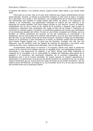 G i o v a n n i P a p i n i E l l i b r o n e g r o
22
el desierto del Sahara o los océanos árticos, lugares donde nadie habita y por donde nadie
anda.
»Pero esto no es todo. Hay en el cielo otros misterios que ningún entendimiento terreno
podrá desvelar. Durante un tiempo se acostumbró imaginar al cielo como la sede y el espejo
de la eternidad: otra ilusión y otra desilusión. Las investigaciones de la astronomía moderna
han demostrado que también la ciudad estelar está hecha, de úteros y de cadáveres, de
infantes y de moribundos. Las gigantescas nebulosas en espiral son las matrices o las
placentas de nuevas estrellas. Pero esos fuegos suicidas no son eternos: crecen, se dilatan,
resplandecen con luz azul y clara en los vigores de la juventud, y después, poco a poco se
empobrecen, adquieren color amarillento oro, luego el color de las brasas v finalmente se
convierten en cuerpos negros e invisibles, en tenebrosos espectros de muertos que deambulan
en los tenebrosos ataúdes del infinito. El cielo es una infinita incubadora de infantes, pero es
también un infinito cementerio de muertos. La ley del nacimiento, el crecimiento y la
decadencia, que se creía propia de la efímera vida terrestre, es la ley que reina también en lo
alto del cielo. Lo que se dijo acerca de los seres humanos: similares a hojas que se desarrollan
frescas en la primavera y caen marchitas en el otoño, es también verdad para las estrellas.
Esos inútiles fuegos fugaces son, al igual que los hombres, mortales, tan sólo hay una
diferencia: que los hombres viven por espacio de millones de segundos, y los astros viven
millones de años, pero, respecto de la eternidad, ¿hay en ello alguna diferencia?».
»Comprenderá usted ahora mi extravío y mi angustia. Donde creía hallar la perfección
sublime de lo racional no he hallado más que un desgaste inútil, una prodigalidad alocada, un
movimiento y una destrucción sin objetivo y sin razón. Donde creía hallar finalmente la
majestad de lo inmutable y de lo incorruptible he hallado las habituales alternativas de lo
pasajero y lo transitorio, del nacimiento trabajoso, de la juventud malgastada, de la
decadencia senil y de la muerte inevitable. En cuanto regrese mi maestro abandonaré el
observatorio y la astronomía. Al igual que los demás hombres me contentaré con ser un pobre
insecto hambriento que se mueve entre las hojas de hierba de los prados terrestres». Así me
habló el joven Alf Wilkovitz; se notaba en su voz el temblor de la ira y en sus ojos se traslucía
ese húmedo brillo que se asemeja al llanto.
 