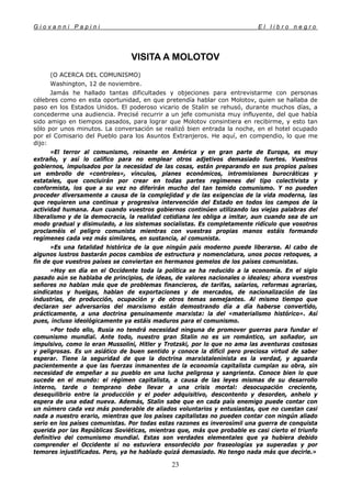 G i o v a n n i P a p i n i E l l i b r o n e g r o
23
VISITA A MOLOTOV
(O ACERCA DEL COMUNISMO)
Washington, 12 de noviembre.
Jamás he hallado tantas dificultades y objeciones para entrevistarme con personas
célebres como en esta oportunidad, en que pretendía hablar con Molotov, quien se hallaba de
paso en los Estados Unidos. El poderoso vicario de Stalin se rehusó, durante muchos días, a
concederme una audiencia. Precisé recurrir a un jefe comunista muy influyente, del que había
sido amigo en tiempos pasados, para lograr que Molotov consintiera en recibirme, y esto tan
sólo por unos minutos. La conversación se realizó bien entrada la noche, en el hotel ocupado
por el Comisario del Pueblo para los Asuntos Extranjeros. He aquí, en compendio, lo que me
dijo:
»El terror al comunismo, reinante en América y en gran parte de Europa, es muy
extraño, y así lo califico para no emplear otros adjetivos demasiado fuertes. Vuestros
gobiernos, impulsados por la necesidad de las cosas, están preparando en sus propios países
un embrollo de «controles», vínculos, planes económicos, intromisiones burocráticas y
estatales, que concluirán por crear en todas partes regímenes del tipo colectivista y
conformista, los que a su vez no diferirán mucho del tan temido comunismo. Y no pueden
proceder diversamente a causa de la complejidad y de las exigencias de la vida moderna, las
que requieren una continua y progresiva intervención del Estado en todos los campos de la
actividad humana. Aun cuando vuestros gobiernos continúen utilizando las viejas palabras del
liberalismo y de la democracia, la realidad cotidiana les obliga a imitar, aun cuando sea de un
modo gradual y disimulado, a los sistemas socialistas. Es completamente ridículo que vosotros
proclaméis el peligro comunista mientras con vuestras propias manos estáis formando
regímenes cada vez más similares, en sustancia, al comunista.
»Es una fatalidad histórica de la que ningún país moderno puede liberarse. Al cabo de
algunos lustros bastarán pocos cambios de estructura y nomenclatura, unos pocos retoques, a
fin de que vuestros países se conviertan en hermanos gemelos de los países comunistas.
»Hoy en día en el Occidente toda la política se ha reducido a la economía. En el siglo
pasado aún se hablaba de principios, de ideas, de valores nacionales o ideales; ahora vuestros
señores no hablan más que de problemas financieros, de tarifas, salarios, reformas agrarias,
sindicatos y huelgas, hablan de exportaciones y de mercados, de nacionalización de las
industrias, de producción, ocupación y de otros temas semejantes. Al mismo tiempo que
declaran ser adversarios del marxismo están demostrando día a día haberse convertido,
prácticamente, a una doctrina genuinamente marxista: la del «materialismo histórico». Así
pues, incluso ideológicamente ya estáis maduros para el comunismo.
»Por todo ello, Rusia no tendrá necesidad ninguna de promover guerras para fundar el
comunismo mundial. Ante todo, nuestro gran Stalin no es un romántico, un soñador, un
impulsivo, como lo eran Mussolini, Hitler y Trotzski, por lo que no ama las aventuras costosas
y peligrosas. Es un asiático de buen sentido y conoce la difícil pero preciosa virtud de saber
esperar. Tiene la seguridad de que la doctrina marxistaleninista es la verdad, y aguarda
pacientemente a que las fuerzas inmanentes de la economía capitalista cumplan su obra, sin
necesidad de empeñar a su pueblo en una lucha peligrosa y sangrienta. Conoce bien lo que
sucede en el mundo: el régimen capitalista, a causa de las leyes mismas de su desarrollo
interno, tarde o temprano debe llevar a una crisis mortal: desocupación creciente,
desequilibrio entre la producción y el poder adquisitivo, descontento y desorden, anhelo y
espera de una edad nueva. Además, Stalin sabe que en cada país enemigo puede contar con
un número cada vez más ponderable de aliados voluntarios y entusiastas, que no cuestan casi
nada a nuestro erario, mientras que los países capitalistas no pueden contar con ningún aliado
serio en los países comunistas. Por todas estas razones es inverosímil una guerra de conquista
querida por las Repúblicas Soviéticas, mientras que, más que probable es casi cierto el triunfo
definitivo del comunismo mundial. Estas son verdades elementales que ya hubiera debido
comprender el Occidente si no estuviera ensordecido por fraseologías ya superadas y por
temores injustificados. Pero, ya he hablado quizá demasiado. No tengo nada más que decirle.»
 