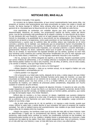 G i o v a n n i P a p i n i E l l i b r o n e g r o
25
NOTICIAS DEL MAS ALLA
Edmonton (Canadá), 9 de agosto.
Un ministro de la Iglesia Adventista, al que conocí ocasionalmente hace pocos días, me
presentó al hombre más sorprendente que haya encontrado en todos mis viajes a través del
mundo. Se llama George A. Gifford, tiene ochenta años de edad y me dijo ser el director
general de la «Sociedad para la Resurrección de los Muertos». Me habló en esta forma:
«Los espiritistas se contentan con entablar alguna que otra conversación con los
desencarnados. Nosotros, en cambio, nos proponemos realizar de hecho, antes del último
juicio, una de las promesas más grandiosas de la religión cristiana: la resurrección de la carne.
Yo soy discípulo del ruso Feodorov, quien en el siglo pasado sostuvo en su famoso libro Obra
Común la necesidad y la posibilidad de la resurrección de los antepasados. Pero Feodorov se
contentó con la teoría y la esperanza, como suele acontecer en los hombres de su raza. Yo soy
norteamericano y quiero que la sublime idea del profeta eslavo sea traducida en el reino
concreto y práctico de la realidad. Los obstáculos que se presentaron fueron innumerables he
debido cambiar los métodos y los sujetos, he debido crear una asociación que colaborase a la
gran obra, considerada humanamente imposible, con voluntad unánime y oración obstinada y
perseverante. Muchos me dicen: solamente Jesús tuvo el poder de resucitar a los muertos.
Esto no es verdad, la resurrección fue lograda también por los santos, quienes no eran más
que hombres como nosotros aun cuando estuvieran fortalecidos con una fe más vigorosa que
la fe de los fieles tibios y mediocres. —¿Y ha logrado realmente resucitar a los muertos?
—Así es, aunque con infinito desgaste de espíritu y de tiempo. Nuestra sociedad cuenta
con varios millares de adherentes, y en un trabajo afanoso e incesante de veinticinco años tan
sólo hemos podido restituir la vida a seis muertos. Uno de ellos, el último, vive en esta ciudad,
y he venido a visitarlo, cosa que hago todos los años.
—¿Seria posible que también yo le viera y le interrogara?
—Míster Newborn (Renato) — éste es su nombre actual, no se negará a hablar con una
persona presentada y acompañada por mí.
—¿Sería posible ir en seguida?
—Iré a buscarle a su hotel esta noche, después de la cena, y estoy seguro de que míster
Newbornle contará cosas que ninguna fantasía humana sería capaz de inventar. La casa del
resucitado se hallaba ubicada en un extremo de la ciudad, en la cima de una colina boscosa.
Una mujer todavía joven nos hizo entrar, a mí y a míster Gifford, en una sala de paredes
recubiertas de madera, con rellenos de preciosas pieles canadienses, dispuestas con mucho
cuidado en sostenes de pino brilloso.
Esperamos en aquella sala por espacio de algunos minutos; ni siquiera se veía una silla.
Luego reapareció la mujer, la que nos llevó a un escritorio de aspecto comercial, donde frente
a una máquina de escribir cerrada, se hallaba sentado un hombre pálido, pensativo, que vestía
un traje de terciopelo negro. Era míster Newborn.
Gifford dijo mi nombre y le hizo conocer mi deseo, rogándole que quisiera relatarme
algunos episodios de su estada en la otra vida. El taciturno resucitado, que no se había alzado
de su poltrona, me miró fijamente con ojos tristes, grises, casi apagados. Luego comenzó a
hablar en voz lenta y baja
—No le diré nada acerca de mí, de mi partida y mi regreso a este mundo, puesto que
míster Gifford lo sabe todo y podrá decirle lo que considere útil para el progreso de nuestra
sociedad. Tan sólo le hablaré acerca del acontecimiento más notable al que asistí durante los
largos años de mi estada entre los muertos.
»Según me parece, los hombres creen que el mundo del más allá no tiene historia: todo
es determinado y fijado por la omnipotencia del Eterno, cada difunto tiene su nicho y su
sentencia, nada puede hacer cambiar su suerte, los condenados rechinan en las tinieblas, los
bienaventurados exultan en la luz, diablos y ángeles tienen a perpetuidad sus misiones y nada
cambia por los siglos de los siglos. Pues bien, puedo asegurarle que, muy al contrario, incluso
en el más allá hay una historia, o sea: el más allá tiene sus crisis y sus alternativas.
 