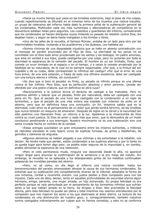 G i o v a n n i P a p i n i E l l i b r o n e g r o
26
»Hacía ya mucho tiempo que yacía en las tinieblas exteriores, bajo el peso de mis culpas,
cuando repentinamente se difundió en el inmenso reino de los muertos una noticia inaudita:
un grupo de veteranos del infierno había dado la primera señal de la sublevación general de
los condenados. Multitudes cada vez más numerosas y alborotadoras de compañeros en la
desventura estaban listas para seguirlos. Los custodios y guardianes del infierno, considerando
que los condenados se hacían discípulos suyos imitando su pasado de rebelión contra Dios, les
dejaban hacer, y según se decía hasta instigaban a los tímidos y tibios.
»Uno de los jefes de la revuelta, el famoso Münzer, andaba de un lado para otro por las
interminables tinieblas, incitando a los pusilánimes y los dudosos. Les hablaba así
»Somos víctimas de una despiadada injusticia que se halla en abierta contradicción con
el mensaje de perdón anunciado por el Hijo de Dios. La eternidad de las penas no es
conciliable con el Dios todo amor proclamado por los santos y los teólogos. Un padre amoroso,
que ama en verdad a sus hijos, puede castigarlos por una culpa, pero no quitarles por toda la
eternidad la esperanza de la remisión del pecado. El hombre es un ser limitado, finito, que
comete un error limitado en el espacio y en el tiempo, y a veces lo comete arrastrado por la
fatalidad de su naturaleza, de lo cual no es siempre responsable. ¿Por qué, a la finitud del ser
culpable y de su culpa, debe corresponder la infinitud del castigo? ¿Por qué el error de una
hora breve, de una sola estación, y hasta de toda una efímera existencia, debe ser castigado
con una tortura eterna e infinita, sin conclusión?
»Se dice que si bien el pecador es finito, su pecado es infinito porque es una ofensa
contra el Ser Infinito. Pero Dios, que es perfección absoluta y amor perenne, ¿puede ser
ofendido por una pobre criatura, que en definitiva es obra suya?
»Reconocemos a la justicia divina el derecho de castigar a los malvados. Pero no
podemos admitir y tolerar que un pecado, finito por naturaleza, deba ser castigado con una
pena sin fin. Que el pecado de una hora sea castigado con la condenación a un siglo de
tormentos, y que el pecado de una vida entera sea expiado con milenios de exilio en el
abismo, pero que en definitiva haya una conclusión, un fin. Vosotros sabéis qué es la
eternidad, cuán atroz es el pensamiento de un dolor que jamás tendrá término, de las tinieblas
que nunca tendrán un resquicio de amanecer. Después de siglos en la cárcel y la oscuridad tan
sólo pedimos una liberación final, un retorno a la luz. Apelamos a la misericordia de Dios
contra su cruel justicia. Si Dios es amor y nada más que amor, que lo demuestre de un modo
conclusivo perdonando a sus enemigos. Nuestro movimiento no es una sublevación sino una
santa cruzada hecha en nombre de la caridad.
»Estas arengas suscitaban un gran entusiasmo entre los míseros sufrientes, y millones
de réprobos elevaban al cielo lejano coros de súplicas furiosas, de gritos y blasfemias, de
gemidos y clamores de angustia.
»Algunos demonios se habían plegado a sus víctimas y las exhortaban a la rebelión. Les
decían: No tenéis nada que perder, estáis condenados a los suplicios eternos y por lo tanto no
os queda lugar para temer algo peor, ya podéis estar seguros de la impunidad y, en cambio,
podéis alimentar la esperanza de una redención.
»Pero el cielo permanecía mudo, ninguna voz descendía desde lo alto, no apareció
ningún ángel para anunciar la confirmación de la sentencia o la pro mesa del indulto. Sin
embargo, la revuelta no se aplacaba y los desesperados gritos de los malditos continuaban
golpeando las invisibles paredes del abismo.
»Pero, no sé cómo, un día llegó al infierno una noticia increíble: hasta los
bienaventurados del paraíso amenazaban abrazar la causa de sus hermanos condenados. Se
entiende que su sublevación era completamente diversa de la infernal, adoptaba la forma de
una inmensa, cordial y reverente oración. Los justos pedían a Dios compasión para con los
injustos. Cada uno de ellos, decían, tenía en aquellas profundidades de oscuridad eterna algún
hermano, amigo, pariente, una mujer amada, un hijo extraviado. Su propia felicidad no era
perfecta porque se veía perturbada por el pensamiento de los tormentos infinitos que sufrían
seres a los que habían amado en la tierra. Se dirigían a Dios: Nos prometiste la felicidad
eterna, pero esta felicidad no puede ser plena y total mientras nos veamos entristecidos por la
compasión que nos inspiran los seres a los que destinaste al dolor eterno. La tortura de los
condenados es una disminución de nuestro gozo, y, consiguientemente, también nosotros
somos castigados indirectamente por culpas que no hemos cometido, y esto no se conforma
 