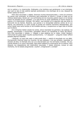 G i o v a n n i P a p i n i E l l i b r o n e g r o
27
con tu justicia y tu misericordia. Ordenaste a los hombres que perdonaran a sus enemigos,
¿por qué no das el más sublime ejemplo perdonando a los enemigos de tu Ley, después de
tantas vigilias de horror?
»Pero Dios escuchaba y callaba. Entonces muchos bienaventurados, y entre los primeros
los santos más venerados, se ofrecieron para descender al infierno y ocupar el lugar de los
infelices desterrados. Decían así: Los sufrimientos de los inocentes podrán expiar en un tiempo
menor los pecados de los culpables, y en esta forma se verán satisfechas al mismo tiempo tu
justicia y tu misericordia. Concede, ¡Oh Señor!, que también en la segunda vida sea eficaz la
Comunión de los Santos. Nosotros, que gracias a tu benignidad estamos ciertos de la Luz
Eterna, nos ofrecemos a ti para ocupar el puesto de nuestros hermanos desesperados, que
sufren desde hace tanto tiempo en las tinieblas eternas, y ocuparemos su lugar todo el tiempo
que te plazca.
»En el Empíreo habían cesado los cantos, ahora resonaban los gemidos y las súplicas; los
ángeles, asombrados y conmovidos, guardaban silencio con templando el rostro del Eterno.
Pero Dios escuchaba y callaba...». Llegado a esas palabras de su relato, míster Newborn
interrumpió de golpe aquel inaudito acontecimiento. —¿Y después? — preguntó míster Gifford
pasados algunos instantes.
—Después, no supe más nada ni nada puedo decir — replicó el resucitado con voz débil.
Precisamente mientras todos los muertos, los que alababan y los que gritaban, esperaban la
decisión de Dios, fui llamado otra vez a la vida terrestre por mis hermanos vivientes. Tal vez,
cuando llaméis a un nuevo resucitado, éste podrá relataros la continuación de mi historia. Poco
después nos despedíamos del melancólico resucitado. Y desde entonces, incluso en este
momento, me he estado preguntando: ¿sueño?, ¿imaginación?, ¿verdad?
 