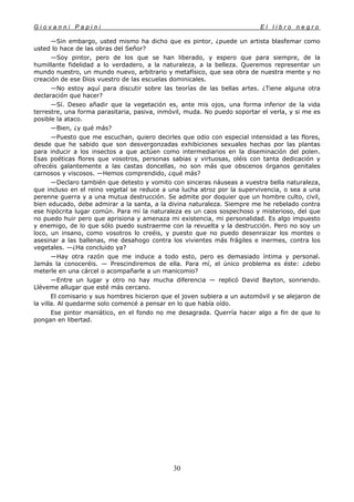 G i o v a n n i P a p i n i E l l i b r o n e g r o
30
—Sin embargo, usted mismo ha dicho que es pintor, ¿puede un artista blasfemar como
usted lo hace de las obras del Señor?
—Soy pintor, pero de los que se han liberado, y espero que para siempre, de la
humillante fidelidad a lo verdadero, a la naturaleza, a la belleza. Queremos representar un
mundo nuestro, un mundo nuevo, arbitrario y metafísico, que sea obra de nuestra mente y no
creación de ese Dios vuestro de las escuelas dominicales.
—No estoy aquí para discutir sobre las teorías de las bellas artes. ¿Tiene alguna otra
declaración que hacer?
—Sí. Deseo añadir que la vegetación es, ante mis ojos, una forma inferior de la vida
terrestre, una forma parasitaria, pasiva, inmóvil, muda. No puedo soportar el verla, y si me es
posible la ataco.
—Bien, ¿y qué más?
—Puesto que me escuchan, quiero decirles que odio con especial intensidad a las flores,
desde que he sabido que son desvergonzadas exhibiciones sexuales hechas por las plantas
para inducir a los insectos a que actúen como intermediarios en la diseminación del polen.
Esas poéticas flores que vosotros, personas sabias y virtuosas, oléis con tanta dedicación y
ofrecéis galantemente a las castas doncellas, no son más que obscenos órganos genitales
carnosos y viscosos. —Hemos comprendido, ¿qué más?
—Declaro también que detesto y vomito con sinceras náuseas a vuestra bella naturaleza,
que incluso en el reino vegetal se reduce a una lucha atroz por la supervivencia, o sea a una
perenne guerra y a una mutua destrucción. Se admite por doquier que un hombre culto, civil,
bien educado, debe admirar a la santa, a la divina naturaleza. Siempre me he rebelado contra
ese hipócrita lugar común. Para mí la naturaleza es un caos sospechoso y misterioso, del que
no puedo huir pero que aprisiona y amenaza mi existencia, mi personalidad. Es algo impuesto
y enemigo, de lo que sólo puedo sustraerme con la revuelta y la destrucción. Pero no soy un
loco, un insano, como vosotros lo creéis, y puesto que no puedo desenraizar los montes o
asesinar a las ballenas, me desahogo contra los vivientes más frágiles e inermes, contra los
vegetales. —¿Ha concluido ya?
—Hay otra razón que me induce a todo esto, pero es demasiado íntima y personal.
Jamás la conoceréis. — Prescindiremos de ella. Para mí, el único problema es éste: ¿debo
meterle en una cárcel o acompañarle a un manicomio?
—Entre un lugar y otro no hay mucha diferencia — replicó David Bayton, sonriendo.
Lléveme allugar que esté más cercano.
El comisario y sus hombres hicieron que el joven subiera a un automóvil y se alejaron de
la villa. Al quedarme solo comencé a pensar en lo que había oído.
Ese pintor maniático, en el fondo no me desagrada. Querría hacer algo a fin de que lo
pongan en libertad.
 