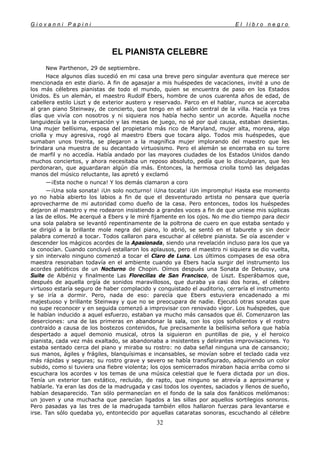 G i o v a n n i P a p i n i E l l i b r o n e g r o
32
EL PIANISTA CELEBRE
New Parthenon, 29 de septiembre.
Hace algunos días sucedió en mi casa una breve pero singular aventura que merece ser
mencionada en este diario. A fin de agasajar a mis huéspedes de vacaciones, invité a uno de
los más célebres pianistas de todo el mundo, quien se encuentra de paso en los Estados
Unidos. Es un alemán, el maestro Rudolf Ebers, hombre de unos cuarenta años de edad, de
cabellera estilo Liszt y de exterior austero y reservado. Parco en el hablar, nunca se acercaba
al gran piano Steinway, de concierto, que tengo en el salón central de la villa. Hacía ya tres
días que vivía con nosotros y ni siquiera nos había hecho sentir un acorde. Aquella noche
languidecía ya la conversación y las mesas de juego, no sé por qué causa, estaban desiertas.
Una mujer bellísima, esposa del propietario más rico de Maryland, mujer alta, morena, algo
criolla y muy agresiva, rogó al maestro Ebers que tocara algo. Todos mis huéspedes, que
sumaban unos treinta, se plegaron a la magnífica mujer implorando del maestro que les
brindara una muestra de su decantado virtuosismo. Pero el alemán se encerraba en su torre
de marfil y no accedía. Había andado por las mayores ciudades de los Estados Unidos dando
muchos conciertos, y ahora necesitaba un reposo absoluto, pedía que lo disculparan, que leo
perdonaran, que aguardaran algún día más. Entonces, la hermosa criolla tomó las delgadas
manos del músico reluctante, las apretó y exclamó
—¡Esta noche o nunca! Y los demás clamaron a coro
—¡Una sola sonata! ¡Un solo nocturno! ¡Una tocata! ¡Un impromptu! Hasta ese momento
yo no había abierto los labios a fin de que el desventurado artista no pensara que quería
aprovecharme de mi autoridad como dueño de la casa. Pero entonces, todos los huéspedes
dejaron al maestro y me rodearon insistiendo a grandes voces a fin de que uniese mis súplicas
a las de ellos. Me acerqué a Ebers y le miré fijamente en los ojos. No me dio tiempo para decir
una sola palabra se levantó repentinamente de la poltrona de cuero en que estaba sentado y
se dirigió a la brillante mole negra del piano, lo abrió, se sentó en el taburete y sin decir
palabra comenzó a tocar. Todos callaron para escuchar al célebre pianista. Se oía ascender v
descender los mágicos acordes de la Apasionada, siendo una revelación incluso para los que ya
la conocían. Cuando concluyó estallaron los aplausos, pero el maestro ni siquiera se dio vuelta,
y sin intervalo ninguno comenzó a tocar el Claro de Luna. Los últimos compases de esa obra
maestra resonaban todavía en el ambiente cuando ya Ebers hacía surgir del instrumento los
acordes patéticos de un Nocturno de Chopin. Oímos después una Sonata de Debussy, una
Suite de Albéniz y finalmente Las Florecillas de San Francisco, de Liszt. Esperábamos que,
después de aquella orgía de sonidos maravillosos, que duraba ya casi dos horas, el célebre
virtuoso estaría seguro de haber complacido y conquistado el auditorio, cerraría el instrumento
y se iría a dormir. Pero, nada de eso: parecía que Ebers estuviera encadenado a mi
majestuoso y brillante Steinway y que no se preocupara de nadie. Ejecutó otras sonatas que
no supe reconocer y en seguida comenzó a improvisar con renovado vigor. Los huéspedes, que
le habían inducido a aquel esfuerzo, estaban ya mucho más cansados que él. Comenzaron las
deserciones: una de las primeras en abandonar la sala, con los ojos soñolientos y el rostro
contraído a causa de los bostezos contenidos, fue precisamente la bellísima señora que había
despertado a aquel demonio musical, otros la siguieron en puntillas de pie, y el heroico
pianista, cada vez más exaltado, se abandonaba a insistentes y delirantes improvisaciones. Yo
estaba sentado cerca del piano y miraba su rostro: no daba señal ninguna una de cansancio;
sus manos, ágiles y frágiles, blanquísimas e incansables, se movían sobre el teclado cada vez
más rápidas y seguras; su rostro grave y severo se había transfigurado, adquiriendo un color
subido, como si tuviera una fiebre violenta; los ojos semicerrados miraban hacia arriba como si
escuchara los acordes v los temas de una música celestial que le fuera dictada por un dios.
Tenía un exterior tan extático, recluido, de rapto, que ninguno se atrevía a aproximarse y
hablarle. Ya eran las dos de la madrugada y casi todos los oyentes, saciados y llenos de sueño,
habían desaparecido. Tan sólo permanecían en el fondo de la sala dos fanáticos melómanos:
un joven y una muchacha que parecían ligados a las sillas por aquellos sortilegios sonoros.
Pero pasadas ya las tres de la madrugada también ellos hallaron fuerzas para levantarse e
irse. Tan sólo quedaba yo, entontecido por aquellas cataratas sonoras, escuchando al célebre
 