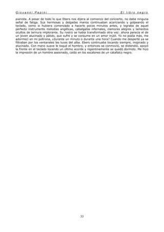 G i o v a n n i P a p i n i E l l i b r o n e g r o
33
pianista. A pesar de todo lo que Ebers nos dijera al comienzo del concierto, no daba ninguna
señal de fatiga. Sus hermosas y delgadas manos continuaban acariciando y golpeando el
teclado, como si hubiera comenzado a hacerlo pocos minutos antes, y lograba de aquel
perfecto instrumento melodías angélicas, cabalgatas infernales, clamores alegres y lamentos
ocultos de ternura implorante. Su rostro se había transformado otra vez: ahora parecía el de
un joven alucinado y pálido, que sufre y se consume en un amor inútil. Yo no podía más, me
adormecí en mi poltrona, ¿durante un minuto o durante una hora? Cuando me desperté ya se
filtraban por los ventanales las luces del alba. Ebers continuaba tocando siempre, inspirado y
alucinado. Con mano suave le toqué el hombro, y entonces se conmovió, se distendió, apoyó
la frente en el teclado tocando un último acorde y repentinamente se quedó dormido. Me hizo
la impresión de un hombre asesinado, caído en los escalones de un catafalco negro.
 