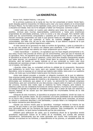G i o v a n n i P a p i n i E l l i b r o n e g r o
34
LA IGNORÁTICA
Nueva York, Waldorf Astoria, 1 de junio.
En la primera audiencia de la tarde de hoy me han presentado al doctor Horeb Naim,
quien deseaba pedirme trescientos mil dólares para crear una nueva cátedra en la Universidad
de Nuevo Méjico. Ya me había escrito repetidas veces, pero sin querer decirme de qué doctrina
o disciplina se trataba. Esta vez le he obligado a hablar con franqueza. Comenzó a decir:
—Usted sabe que existen en nuestro país cátedras para todas las ciencias conocidas y
posibles, eincluso para muchas especialidades, subdivisiones y hasta para enseñanzas
pragmatistas de actividades prácticas, como la cocina y la vida conyugal. Pero también sabe
usted que los conocimientos conquistados y poseídos por el hombre no son más que una
fracción minúscula comparados con todo lo que ignoran hasta los más doctos. A pesar de las
innumerables cátedras que sustentan el honor de nuestros colleges y de nuestras
universidades, aún falta una, tal vez la más importante, la que debería ocuparse de lo que
todavía no sabemos y que jamás llegaremos a saber.
»A esta ciencia de la ignorancia he dado el nombre de Ignorática, y pido su protección a
fin de que sea creada por lo menos una cátedra para enseñarla. Y me permito añadir que
ningún otro podría ocupar esa cátedra con mejor preparación que la mía».
—¡Idea maravillosa! — exclamé, y le agradezco que me haya elegido precisamente a mí,
que estoy mucho más provisto de dinero que de conocimientos, para que sea el mecenas de
su Ignorática. Pero, me agradaría que me dilucidara una pequeña y muy legítima curiosidad: si
la Ignorática se ocupa de lo que no sabemos, ¿cómo hará para enseñar exactamente aquello
que todos ignoran, sin excepción? El doctor Horeb Naim se acarició la barbilla color sal y
pimienta, sacó del bolsillo un espejo redondo en el que contempló su rostro color oliva
arabescado por graciosas arrugas y esbozó en sus labios una elegante sonrisa. Luego, jugando
con el espejo, me habló así:
—Querido míster Gog, su curiosidad confirma la utilidad de mi proposición. Reconozco
que hastaahora he dicho muy, poco, pero aún quedan muchas flechas en mi carcaj. La
Ignorática, como lo expongo en un manual que todavía está inédito, tiene ante sí un vastísimo
campo, de modo que nunca faltará materia para mis futuros cursos.
»Ante todo deberá proceder a compilar un diligente inventario de lo que no sabemos.
Esta empresa puede parecer desesperada, pero nos atrevemos a realizarla. Hasta las ciencias
más adelantadas están saturadas de misterios y de preguntas sin respuesta. Las hipótesis más
afortunadas son tentáculos que palpan en el vacío. La astronomía ha realizado progresos
maravillosos, pero aún carecemos de una idea precisa y segura sobre el origen y la estructura
del universo. Durante este medio siglo la medicina ha hecho milagros, pero todavía no
sabemos cuáles son las verdaderas funciones de ciertos órganos y humores de nuestro cuerpo.
La biología ha logrado la dignidad de verdadera ciencia, pero a pesar de todo aún estamos a
oscuras respecto de las causas que han determinado las innumerables formas de la vida
vegetal y animal.
»Después de este inventario, la Ignorática se propone otro problema: dividir las cosas no
conocidas en dos grandes clases: las que presenten una fuerte posibilidad de ser descubiertas
en un futuro más o menos lejano y las que probablemente jamás serán conocidas, ya porque
se refieren a cuestiones absurdas o mal planteadas, o porque faltan a la inteligencia humana
los medios necesarios para descubrirlas.
»Queda una tercera misión para la Ignorática: investigar mediante la historia de las
ciencias, de qué modos y con qué métodos se han descubierto las verdades que en el pasado
eran ignoradas hasta por los hombres de ingenio poderoso. Esta investigación, de carácter
histórico y analítico, no será menos fundamental que las dos anteriores.
»Añadiré para edificación de usted, que la enseñanza oficial de la Ignorática tendrá
grandísima repercusión incluso en la esfera de la moralidad, aun cuando ello parezca
contradictorio. Demostrando que las cosas ignoradas son mucho más numerosas que las
sabidas, se suscitará en los hombres, y especialmente en los jóvenes, un saludable sentido de
 