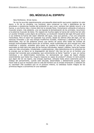 G i o v a n n i P a p i n i E l l i b r o n e g r o
36
DEL MÚSCULO AL ESPIRITU
New Parthenon, 30 de marzo.
Se me ha ocurrido repentinamente una pequeña observación que quiero registrar en este
diario, a fin de no olvidarla. Los hombres, para conservar su vida y defenderse de las
amenazas o resistencias hostiles del ambiente en que viven, siempre han debido recurrir a la
fuerza, a una forma más o menos dócil de la energía física. Comenzaron utilizando el esfuerzo
muscular propio; más adelante, una vez lograda la domesticación de los animales, recurrieron
a la potencia muscular de éstos. Por espacio de muchos siglos la fuerza del viento fue tan sólo
un auxiliar limitado y poco digno de confianza. La revolución industrial del siglo XIX pudo tener
a sus órdenes la fuerza del vapor obtenido del agua, cosa que pareció, y fue una conquista
maravillosa. Pero el vapor fue superado muy pronto, desde los últimos años del siglo, por las
esencias minerales y por esa energía multiforme invisible, misteriosa y obediente, que es la
electricidad. Hoy en día podemos prever que dentro de pocos años todas las fuentes de
energía usufructuadas hasta ahora por el hombre, serán sustituidas por otra energía aún más
misteriosa y potente, accesible para todos los pueblos la energía atómica. En sus líneas
esenciales ya está claro ese paso de las fuerzas individuales, bastas y débiles, hacia las fuerzas
cada vez más universales, inmateriales y poderosísimas. ¿Nos detendremos en la utilización de
la energía que se libera en la disgregación del átomo? ¿No hay tal vez en el hombre una
energía mal conocida pero prodigiosa, que comúnmente se llama "espíritu" y que, en ciertos
individuos y en determinados momentos, ha demostrado ser capaz de lograr efectos
sorprendentes que hasta hoy ninguna maquina es capaz de producir? ¿Acaso no será posible
que algún día tal vez lejano, esa energía espiritual, utilizada hasta ahora solamente para el
trabajo del pensamiento, cuando esté educada, desarrollada y debidamente guiada, logre
hacer todo lo que es necesario para la vida del hombre con la simple emanación y radiación de
su voluntad? ¿No sucederá que en el próximo milenio, la veleidosa ilusión mágica de los
primitivos llegue a convertirse en una realidad?
 