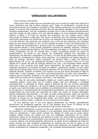 G i o v a n n i P a p i n i E l l i b r o n e g r o
39
VERDUGOS VOLUNTARIOS
Tung—Kwang, 6 de octubre.
Supe que en esta ciudad rige una costumbre que no se conoce en ningún otro lugar de la
tierra, costumbre que vale la pena consignar aquí. Todos los condenados a muerte de las
provincias cercanas, son enviados y reunidos en Tung—Kwang, donde hay una prisión bastante
grande, una de las más modernas de China. Mas las ejecuciones capitales no son hechas por
verdugos profesionales, sino por ciudadanos privados que no sólo se ofrecen voluntariamente
para ese trabajo de alta justicia, sino que además pagan una suma bastante elevada para
obtener el placer y el honor de ejecutar las sentencias con sus propias manos. Estas
ejecuciones se realizan en días fijos, tres veces a la semana, pero con sistemas diversos. Los
lunes están reservados a la muerte por la horca; los miércoles a los fusilamientos y los viernes
a la silla eléctrica. Hay personas que prefieren uno u otro de esos sistemas, pero tampoco
faltan los que quieren probar ya uno, ya otro método de quitar la vida a los delincuentes. En
estos tiempos de perturbaciones y guerras civiles las condenas a muerte son numerosas, y
cada semana afluyen a Tung—Kwang verdaderas caravana de rebeldes, ladrones, traidores,
desertores y prevaricadores públicos. Me han asegurado que llegan a la ciudad por lo menos
treinta condenados por día. El verdugo jefe, a quien corresponde asignar las clases de
ajusticiamiento, los divide en tres grupos: los condenados políticos son reservados al
fusilamiento; los ladrones y bandoleros a la horca, y el resto de los delincuentes menores a la
silla eléctrica, considerada el método menos doloroso. Los ciudadanos que desean ejercitar el
oficio de verdugo voluntario, deben inscribirse una semana antes y pagar los derechos
determinados por la ley. Los postulantes abundan, más de lo necesario, tanto es así que
delante de la puerta del jefe de verdugos siempre hay cola, y los retrasados deben esperar
hasta dos y tres semanas para poder hacer ejecuciones. He podido observar que esos
verdugos voluntarios son hombres de todas las edades y condiciones sociales; me han hecho
saber que los pobres echan mano a préstamos gravosos a fin de procurarse la suma requerida,
bastante elevada. También se admite a las mujeres con tal que hayan alcanzado la edad de
veinte años y sean robustas, y me dicen que frecuentemente son ellas más entusiastas y
capaces que los hombres. Pregunté a un viejo literato que sabe inglés y que dice ser taoísta,
cuáles eran las razones de tan singular costumbre, y me respondió:
—Se trata de una sabia estratagema ideada por nuestro gobernador para mejorar la
moralidad pública. Usted sabe que en nuestro pueblo está muy difundida y arraigada
profundamente, la necesidad de matar. Según la doctrina de Tao, los instintos demasiado
reprimidos acaban por vengarse, y así hemos hallado el secreto para encauzar, por lo menos
en parte, esa manía homicida, que se satisface así periódicamente sin daño de los inocentes y
sin los temores y remordimientos de los asesinatos clandestinos. Los hombres y mujeres que
experimentan con más fuerza esa necesidad de matar, tan común en nuestra naturaleza,
pueden satisfacerla impunemente, y en lugar de matar arbitrariamente, según los caprichos
del odio personal, brindan su trabajo para obtener la supresión de seres malvados que
merecen la muerte por sus desenfrenados delitos. Así hemos abierto una legitima vía de
escape que no daña a nadie, y, además, es muy útil para la comunidad.
Le hice observar que, si esa cura lograra plenamente sus efectos, gradualmente
disminuirían los verdaderos asesinos, con lo cual también seria menor el número de las
condenas a muerte. Esta objeción no conmovió lo más mínimo al literato.
—Nosotros condenamos a muerte no sólo a los asesinos, sino también a los ladrones, a
los revoltosos, a los violadores de mujeres y a los sacrílegos; gente de esa especie siempre
habrá en abundancia. Y nada impide cambiar los códigos de modo que se pueda aplicar
condena capital incluso por delitos que hoy son castigados únicamente con la cárcel.
Finalmente, piense en los beneficios que obtiene el erario; con dicho sistema el gobierno no
sólo ahorra el salario que correspondería a los verdugos de carrera, sino que, con las condenas
a muerte, obtiene una entrada bastante voluminosa. La pasión de los ciudadanos de todas las
clases sociales por esas macabras prestaciones de servicios por las que se paga, es tan
popular y poderosa, que un diario de Tung—Kwang está realizando una campaña contra los
jueces acusándolos de indulgencia exagerada y de venalidad desenmascarada. Según parece
 
