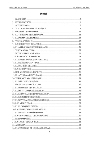 G i o v a n n i P a p i n i E l l i b r o n e g r o
4
INDICE
1. BIOGRAFÍA...........................................................................................................2
2. INTRODUCCIÓN ..................................................................................................6
3. ADVERTENCIA ....................................................................................................7
4. VISITA A ERNEST O. LAWRENCE ...................................................................9
5. UNA FIESTA PAVOROSA.................................................................................11
6. EL TRIBUNAL ELECTRONICO........................................................................13
7. EL POEMA DEL HOMBRE................................................................................15
8. VISITA A WRIGHT.............................................................................................17
9. LA BIBLIOTECA DE ACERO............................................................................19
10. EL ASTRONOMO DESILUSIONADO ..............................................................21
11. VISITA A MOLOTOV.........................................................................................23
12. NOTICIAS DEL MAS ALLA..............................................................................25
13. LA FABRICA DE NOVELAS.............................................................................28
14. EL ENEMIGO DE LA NATURALEZA..............................................................29
15. EL PADRE DE CIEN HIJOS...............................................................................31
16. EL PIANISTA CELEBRE....................................................................................32
17. LA IGNORÁTICA ...............................................................................................34
18. DEL MÚSCULO AL ESPIRITU .........................................................................36
19. UNA VISITA A LIN-YUTANG..........................................................................37
20. VERDUGOS VOLUNTARIOS ...........................................................................39
21. EL MERCADO DE NIÑOS .................................................................................41
22. UNA VISITA A OTORIKUMA...........................................................................42
23. EL DESQUITE DEL SALVAJE..........................................................................44
24. EL INSTITUTO DE REGRESION......................................................................46
25. EL ENTONTAMIENTO PROGRESIVO ............................................................48
26. EL EJERCITO DE BAADUR..............................................................................49
27. EL NAVEGANTE AEREO SOLITARIO............................................................51
28. LAS VENUS FEAS..............................................................................................53
29. EL ELOGIO DEL FANGO ..................................................................................55
30. LA INTERROGANTE DEL MONJE ..................................................................57
31. EL MUSEO DE LOS DESPOJOS .......................................................................59
32. LA UNIVERSIDAD DEL HOMICIDIO .............................................................60
33. RETIRO MARINO...............................................................................................62
34. LA MUERTE DE LA ISLA .................................................................................63
35. ASCENZIA...........................................................................................................64
36. EL CONGRESO DE LOS PANCLASTAS..........................................................66
 