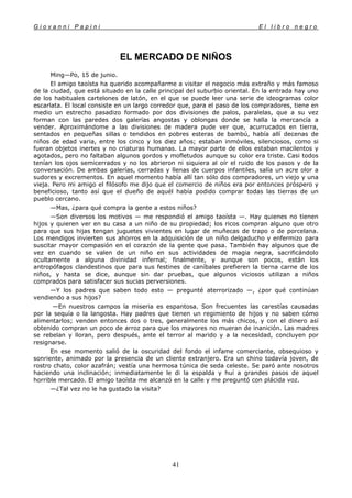 G i o v a n n i P a p i n i E l l i b r o n e g r o
41
EL MERCADO DE NIÑOS
Ming—Po, 15 de junio.
El amigo taoísta ha querido acompañarme a visitar el negocio más extraño y más famoso
de la ciudad, que está situado en la calle principal del suburbio oriental. En la entrada hay uno
de los habituales cartelones de latón, en el que se puede leer una serie de ideogramas color
escarlata. El local consiste en un largo corredor que, para el paso de los compradores, tiene en
medio un estrecho pasadizo formado por dos divisiones de palos, paralelas, que a su vez
forman con las paredes dos galerías angostas y oblongas donde se halla la mercancía a
vender. Aproximándome a las divisiones de madera pude ver que, acurrucados en tierra,
sentados en pequeñas sillas o tendidos en pobres esteras de bambú, había allí decenas de
niños de edad varia, entre los cinco y los diez años; estaban inmóviles, silenciosos, como si
fueran objetos inertes y no criaturas humanas. La mayor parte de ellos estaban macilentos y
agotados, pero no faltaban algunos gordos y mofletudos aunque su color era triste. Casi todos
tenían los ojos semicerrados y no los abrieron ni siquiera al oír el ruido de los pasos y de la
conversación. De ambas galerías, cerradas y llenas de cuerpos infantiles, salía un acre olor a
sudores y excrementos. En aquel momento había allí tan sólo dos compradores, un viejo y una
vieja. Pero mi amigo el filósofo me dijo que el comercio de niños era por entonces próspero y
beneficioso, tanto así que el dueño de aquél había podido comprar todas las tierras de un
pueblo cercano.
—Mas, ¿para qué compra la gente a estos niños?
—Son diversos los motivos — me respondió el amigo taoísta —. Hay quienes no tienen
hijos y quieren ver en su casa a un niño de su propiedad; los ricos compran alguno que otro
para que sus hijas tengan juguetes vivientes en lugar de muñecas de trapo o de porcelana.
Los mendigos invierten sus ahorros en la adquisición de un niño delgaducho y enfermizo para
suscitar mayor compasión en el corazón de la gente que pasa. También hay algunos que de
vez en cuando se valen de un niño en sus actividades de magia negra, sacrificándolo
ocultamente a alguna divinidad infernal; finalmente, y aunque son pocos, están los
antropófagos clandestinos que para sus festines de caníbales prefieren la tierna carne de los
niños, y hasta se dice, aunque sin dar pruebas, que algunos viciosos utilizan a niños
comprados para satisfacer sus sucias perversiones.
—Y los padres que saben todo esto — pregunté aterrorizado —, ¿por qué continúan
vendiendo a sus hijos?
—En nuestros campos la miseria es espantosa. Son frecuentes las carestías causadas
por la sequía o la langosta. Hay padres que tienen un regimiento de hijos y no saben cómo
alimentarlos; venden entonces dos o tres, generalmente los más chicos, y con el dinero así
obtenido compran un poco de arroz para que los mayores no mueran de inanición. Las madres
se rebelan y lloran, pero después, ante el terror al marido y a la necesidad, concluyen por
resignarse.
En ese momento salió de la oscuridad del fondo el infame comerciante, obsequioso y
sonriente, animado por la presencia de un cliente extranjero. Era un chino todavía joven, de
rostro chato, color azafrán; vestía una hermosa túnica de seda celeste. Se paró ante nosotros
haciendo una inclinación; inmediatamente le di la espalda y huí a grandes pasos de aquel
horrible mercado. El amigo taoísta me alcanzó en la calle y me preguntó con plácida voz.
—¿Tal vez no le ha gustado la visita?
 