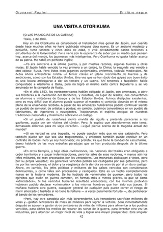 G i o v a n n i P a p i n i E l l i b r o n e g r o
42
UNA VISITA A OTORIKUMA
(O LAS PARADOJAS DE LA GUERRA)
Tokio, 3 de abril.
Hoy en día Otorikuma es considerado el historiador más genial del Japón, aun cuando
desde hace muchos años no haya publicado ninguna obra nueva. Es un anciano modesto y
pequeño, tiene setenta y cinco años de edad, y vive privadamente dando lecciones a
estudiantes de la Universidad. Fui a verlo con la esperanza de saber por su medio qué piensan
hoy, acerca del mundo, los japoneses más inteligentes. Pero Otorikuma no gusta hablar acerca
de su patria. Me habló en perfecto inglés:
—Yo era contrario a la última guerra, y por muchas razones, algunas buenas y otras
malas. El Japón había vencido la vez primera a un coloso, la China; la segunda vez venció a
otro coloso: Rusia. Pero éstos eran gigantes avejentados, enfermos, todavía medievales. No
debía ahora enfrentarse contra un tercer coloso en pleno crecimiento de fuerzas y de
ambiciones, como son los Estados Unidos. Una vez que se han dado dos golpes con buen éxito
es una locura arriesgarse a dar un tercero y un cuarto. Ahí tenemos a Napoleón: había
conquistado a Alemania e Italia, pero no logró el mismo éxito contra Inglaterra y se vio
arruinado en la campaña de Rusia.
»En el año 1853, los norteamericanos habían obligado al Japón, con amenazas, a abrir
sus fronteras a la civilización del Occidente, y nosotros, en lugar de resistir, nos convertimos
en alumnos e imitadores de Europa y de los Estados Unidos. Fuimos discípulos excelentes,
pero es muy difícil que el alumno pueda superar al maestro si continúa obrando en el mismo
plano de la enseñanza recibida. A pesar de las amenazas hubiéramos podido continuar siendo
un pueblo de samurai, de artistas y poetas; en cambio, quisimos convertirnos en un pueblo de
fabricantes, de ingenieros y navegantes. Traicionamos el espíritu antiguo de nuestras
tradiciones nacionales y finalmente sobrevino el castigo.
»Si un pueblo de ruiseñores siente envidia del águila y pretende parecerse a los
gavilanes, acaba por ser víctima del cóndor. Pero, le suplico que abandonemos este tema,
demasiado doloroso para mi viejo corazón». —¿Qué piensa acerca de la tragedia actual del
mundo?
—Si en verdad es una tragedia, no puede concluir más que en una catástrofe. Pero
también puede ser que sea una tragicomedia, y entonces también puede concluir en un
contrato de bodas. Pero yo soy historiador, no profeta. Ya que tiene la bondad de escucharme,
deseo hablarle de las muy extrañas paradojas que se han producido después de la última
guerra.
»En otros tiempos, y bajo otras civilizaciones, las naciones derrotadas eran obligadas a
ceder territorios y a pagar indemnizaciones, pero los jefes de esas naciones, y menos aún los
jefes militares, no eran procesados por los vencedores. Los monarcas abdicaban a veces, pero
por su propia voluntad; los generales vencidos podían ser castigados por sus gobiernos, pero
no por los vencedores; el dolor y la vergüenza de la derrota ya eran de por sí un duro castigo.
Ahora, en cambio, los jefes políticos y militares de los países vencidos son considerados
delincuentes, y como tales son procesados y castigados. Este es un hecho completamente
nuevo en la historia moderna. Se ha hablado de «criminales de guerra», pero todos los
ejércitos que están en guerra cometen, en formas más o menos graves, lo que se llama
«atrocidades». Si los vencidos hubieran resultado vencedores, con los mismos pretextos
hubieran podido declarar «criminales» a los mismos hombres que han sido sus jueces. Si
mañana hubiera otra guerra, cualquier general de cualquier país puede correr el riesgo de
morir ahorcado o fusilado si no tiene la fortuna — a veces puramente fortuita —, de pertenecer
al bando de los vencedores.
»Pero, hay otra paradoja aún más sorprendente. Los vencedores sacrifican millones de
vidas y—gastan centenares de miles de millones para lograr la victoria, pero inmediatamente
después se apuran a gastar otros centenares de miles de millones para alimentar a los pueblos
vencidos, para darles los medios de reparar las ruinas de la guerra, para levantar otra vez las
industrias, para alcanzar un mejor nivel de vida y lograr una mayor prosperidad. Este singular
 