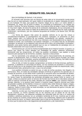 G i o v a n n i P a p i n i E l l i b r o n e g r o
44
EL DESQUITE DEL SALVAJE
Apia (archipiélago de Samoa), 4 de octubre.
El recuerdo más hermoso que me llevaré de estas islas es la conversación tenida pocos
días ha con un viejo polinesio, con quien hablé en la glorieta de un pastor metodista de quien
yo era huésped. El viejo, que posee los mejores rasgos de su raza y un rostro abierto e
inteligente, es, según me ha dicho el pastor, un convertido al Cristianismo y ha viajado por
Europa y América. Se llama Wukaawa, cuenta unos setenta años de edad y habla con facilidad
en muy buen inglés. Se discurría acerca de la civilización anglosajona, de sus conquistas y de
sus culpas, y entre otras cosas se habló de la destrucción casi completa de las razas juzgadas
«inferiores», «primitivas», por los cristianos burgueses de Londres y de Nueva York. Me dijo
Wukaawa:
—La forma de ceguera más grave de aquellos señores es la que les induce a
considerarse«civilizados» al parangonarse con nosotros «salvajes». Si conocieran un poco
mejor nuestra vida y la historia de sus pueblos, comprobarían con estupor, vergüenza y
remordimiento, que esa distinción tan útil a sus intereses y tan favorecedora de su orgullo, en
realidad no existe. Los «civilizados» son todavía «salvajes», o si le place más así, los llamados
«salvajes» se parecen en los aspectos más comunes de la vida a los pretendidos «civilizados».
Bastarán unos pocos hechos para probarle que no soy un malabarista de paradojas sino un
honrado observador de lo que sucede en el mundo.
»Comencemos por uno de los hechos fundamentales de la historia humana: la guerra. La
guerra que hacen las tribus salvajes con finalidades de rapiña, podemos encontrarla,
cambiando sólo las proporciones, en todos los pueblos «civilizados», que asaltan a otras
naciones para apropiarse de territorios, ciudades, riquezas y otras presas.
»Se ha reprochado a los salvajes por hacer guerra improvisadamente, de sorpresa, sin
razones ni declaraciones. Pero, lo mismo ha sucedido en la última guerra mundial, por todas
partes y por obra de los civilizados, quienes procediendo como los primitivos, han dado muerte
a los prisioneros vivos o los han reducido a la esclavitud.
»Hoy en día, en todos los países «progresistas» se tiende en formas diversas, pacíficas o
violentas, a establecer la comunidad de bienes, con los nombres de socialismo o comunismo.
Pero se olvida que en las antiguas tribus salvajes la propiedad privada era desconocida; todo,
absolutamente todo, pertenecía al clan, o sea, a la comunidad.
»Los pueblos civilizados se jactan de que, al cabo de luchas seculares, han llegado a la
democracia. Pero, en todas las sociedades salvajes primitivas el gobierno era ejercido por un
consejo de ancianos, el que debía rendir cuenta de su actuación ante una asamblea de adultos.
»Se afirma que los salvajes no tienen conocimientos fuera de la magia, y es verdad, pero
Sir James Frazer ha demostrado las profundas afinidades que median entre la ciencia y la
magia: ambas se proponen poner al servicio del hombre las fuerzas de la naturaleza actuando
sobre la esencia universal de las cosas, llamada por nosotros mana y por vosotros materia o
energía. Además, si se quisiera hacer alusión a nuestros magos, bastaría recordar que todas
las grandes ciudades del Occidente e incluso en nuestros días, están llenas de magos y magas,
de profetas y ocultistas, de hechiceros y nigromantes, y que todos ellos hacen óptimos
negocios. Hasta el mismo Hitler se hacía aconsejar, en sus decisiones de guerra o de paz, por
especialistas en ciencias ocultas.
»Además, se dice que muy frecuentemente la religión de los salvajes se reducía al culto
de los muertos. Lo mismo acontece hoy en las naciones que se jactan de ser las más
inteligentes y positivas. Las religiones reveladas son reducidas cada vez más a un residuo de
símbolos y prácticas exteriores, sin un verdadero contenido de fe viva, mientras que el culto
de los muertos es vivísimo incluso entre los ateos y los indiferentes. Bastará citar la adoración
de la momia de Lenin, en Moscú, para probar que el culto de los difuntos y de sus reliquias es
lo único que ha sobrevivido a las negaciones del escepticismo y del materialismo.
 