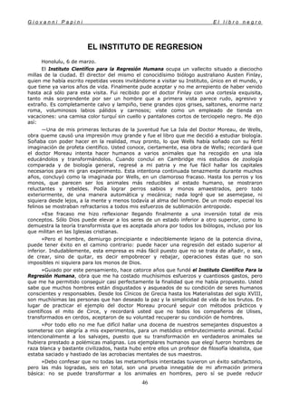 G i o v a n n i P a p i n i E l l i b r o n e g r o
46
EL INSTITUTO DE REGRESION
Honolulu, 6 de marzo.
El Instituto Científico para la Regresión Humana ocupa un vallecito situado a dieciocho
millas de la ciudad. El director del mismo el conocidísimo biólogo australiano Austen Finlay,
quien me había escrito repetidas veces invitándome a visitar su Instituto, único en el mundo, y
que tiene ya varios años de vida. Finalmente pude aceptar y no me arrepiento de haber venido
hasta acá sólo para esta visita. Fui recibido por el doctor Finlay con una cortesía exquisita,
tanto más sorprendente por ser un hombre que a primera vista parece rudo, agresivo y
extraño. Es completamente calvo y lampiño, tiene grandes ojos grises, saltones, enorme nariz
roma, voluminosos labios pálidos y carnosos; viste como un empleado de tienda en
vacaciones: una camisa color turquí sin cuello y pantalones cortos de terciopelo negro. Me dijo
así:
—Una de mis primeras lecturas de la juventud fue La Isla del Doctor Moreau, de Wells,
obra queme causó una impresión muy grande y fue el libro que me decidió a estudiar biología.
Soñaba con poder hacer en la realidad, muy pronto, lo que Wells había soñado con su fértil
imaginación de profeta científico. Usted conoce, ciertamente, esa obra de Wells; recordará que
el doctor Moreau intenta hacer humanos a varios animales que ha recogido en una isla
educándolos y transformándolos. Cuando concluí en Cambridge mis estudios de zoología
comparada y de biología general, regresé a mi patria y me fue fácil hallar los capitales
necesarios para mi gran experimento. Esta intentona continuada tenazmente durante muchos
años, concluyó como la imaginada por Wells, en un clamoroso fracaso. Hasta los perros y los
monos, que parecen ser los animales más reducibles al estado humano, se mostraron
reluctantes y rebeldes. Podía lograr perros sabios y monos amaestrados, pero todo
exteriormente, de una manera automática y mecánica; nada logré que se asemejase, ni
siquiera desde lejos, a la mente y menos todavía al alma del hombre. De un modo especial los
felinos se mostraban refractarios a todos mis esfuerzos de sublimación antropoide.
»Ese fracaso me hizo reflexionar llegando finalmente a una inversión total de mis
conceptos. Sólo Dios puede elevar a los seres de un estado inferior a otro superior, como lo
demuestra la teoría transformista que es aceptada ahora por todos los biólogos, incluso por los
que militan en las Iglesias cristianas.
»Pero el hombre, demiurgo principiante e indeciblemente lejano de la potencia divina,
puede tener éxito en el camino contrario: puede hacer una regresión del estado superior al
inferior. Indudablemente, esta empresa es más fácil puesto que no se trata de añadir, o sea,
de crear, sino de quitar, es decir empobrecer y rebajar, operaciones éstas que no son
imposibles ni siquiera para los monos de Dios.
»Guiado por este pensamiento, hace catorce años que fundé el Instituto Científico Para la
Regresión Humana, obra que me ha costado muchísimos esfuerzos y cuantiosos gastos, pero
que me ha permitido conseguir casi perfectamente la finalidad que me había propuesto. Usted
sabe que muchos hombres están disgustados y asqueados de su condición de seres humanos
conscientes y responsables. Desde los Cínicos de Grecia hasta los Materialistas del siglo XVIII,
son muchísimas las personas que han deseado la paz y la simplicidad de vida de los brutos. En
lugar de practicar el ejemplo del doctor Moreau procuré seguir con métodos prácticos y
científicos el mito de Circe, y recordará usted que no todos los compañeros de Ulises,
transformados en cerdos, aceptaron de su voluntad recuperar su condición de hombres.
»Por todo ello no me fue difícil hallar una docena de nuestros semejantes dispuestos a
someterse con alegría a mis experimentos, para un metódico embrutecimiento animal. Excluí
intencionalmente a los salvajes, puesto que su transformación en verdaderos animales se
hubiera prestado a polémicas malignas. Los ejemplares humanos que elegí fueron hombres de
raza blanca y bastante civilizados, hasta hubo entre ellos un profesor de filosofía idealista, que
estaba saciado y hastiado de las acrobacias mentales de sus maestros.
»Debo confesar que no todas las metamorfosis intentadas tuvieron un éxito satisfactorio,
pero las más logradas, seis en total, son una prueba innegable de mi afirmación primera
básica: no se puede transformar a los animales en hombres, pero sí se puede reducir
 