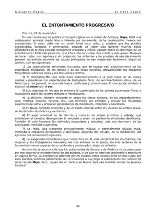 G i o v a n n i P a p i n i E l l i b r o n e g r o
48
EL ENTONTAMIENTO PROGRESIVO
Calcuta, 29 de noviembre.
En una revista que se publica en lengua inglesa en la ciudad de Bombay, Maya, hallé una
colaboración enviada desde Niza y firmada por Aurananda; dicha colaboración merece ser
considerada. El autor debe ser un joven hindú muy culto, y sostiene que los pueblos
occidentales, europeos y americanos, después de haber sido durante muchos siglos
poseedores de la más elevada inteligencia creadora y crítica, causan ahora la impresión de un
entontamiento total casi pavoroso, que año a año se vuelve más visible y más grave. Después
de hacer notar, con agudeza y sin prejuicios, los síntomas y las pruebas de ese decaimiento
general, Aurananda enumera las causas principales de ese inesperado fenómeno. Según su
opinión, son las siguientes:
1) Las publicaciones semanales ilustradas, que se ocupan casi exclusivamente de los
escándalos mundanos, de los delitos y de las cosas extrañas, prevaleciendo las imágenes
fotográficas sobre las ideas y las discusiones criticas.
2) El cinematógrafo, que embrutece sistemáticamente a la gran masa de las clases
medias y proletarias con espectáculos de bestialismo feroz, de sentimentalismo idiota, de un
falso lujo y, en general, de una vida hueca, artificiosa y presuntuosa. El cine ayuda también a
sustituir el pensar por el ver.
3) Los deportes, en los que es evidente la supremacía de los valores puramente físicos y
musculares sobre los valores morales e intelectuales.
4) La difusión, siempre creciente en todas las clases sociales, de los estupefacientes:
opio, morfina, cocaína, heroína, etc., que terminan por embotar y ofuscar las facultades
superiores del alma y preparan generaciones de maniáticos, imbéciles y neuróticos.
5) El abuso, también creciente y de un modo especial entre los jóvenes de ambos sexos,
de las bebidas alcohólicas y excitantes.
6) El auge universal de las danzas y músicas de origen primitivo y salvaje, que
entontecen el cerebro, desvigorizan la voluntad y crean un paroxismo afrodisíaco debilitante.
También el baile favorece los estímulos musculares y sexuales, todo con desmedro de las
actividades mentales superiores.
7) La radio, que transmite principalmente música, y generalmente música mala,
incitando a ensueños extenuantes y morbosos, alejando del estudio, de la meditación, del
ejercicio del pensamiento operante.
8) La exagerada importancia que tienen hoy en la vida occidental los muchachos, las
mujeres y los trabajadores manuales, los tres señores de la época, los tres sectores de la
humanidad menos capaces de un profundo y continuado trabajo de reflexión.
Aurananda se asombra de que los gobernantes de Europa y de América no se preocupen
por ese progresivo entontamiento de sus pueblos, y de que no intenten contenerlo o retardarlo
en alguna forma. La experiencia obtenida por mí durante estos últimos años en mis viajes por
esos pueblos, confirma plenamente las conclusiones a que llega la colaboración del número 76
de la revista Maya. Pero, ¿quién lee en París o en Nueva York esa humilde revista de jóvenes
hindúes?
 
