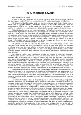 G i o v a n n i P a p i n i E l l i b r o n e g r o
49
EL EJERCITO DE BAADUR
Nipur (India), 24 de enero.
He aquí lo que me contó ayer por la noche un viejo Veda, de barba corta, mendigo,
charlatán, quien, según él mismo lo afirma, ha recorrido todos los países del Asia Central:
»El ejército del Sultán Baadur dejó sus campamentos del Valle Negro hacia fines de
marzo. Era un ejército inmenso, marchaba destinado a conquistar Cachemira, pero era
completamente diverso de los que hasta ese día se habían enfrentado y combatido. En
realidad de verdad, no se parecía a ningún ejército de los reinos e imperios de los hombres.
»El Sultán Baadur, convertido a las doctrinas del Profeta Muni, pensaba que la guerra no
condice con la dignidad de nuestra especie, creada por los dioses tan por encima de las demás
especies. Decía Baadur el Sabio que los hombres tienen misiones y oficios mucho más
elevados que quitar la vida a sus semejantes. Morder, despedazar, estrangular, envenenar,
son operaciones que corresponden mejor a la mayor parte de los animales, a quienes fueron
dadas armas naturales aptas: cuernos, dientes, garras, vesículas con veneno. Y el Sultán
Baadur, ¡glorificado sea su nombre!, fue el primer príncipe que formó un gran ejército
compuesto por animales amaestrados para la guerra.
»El ejército, que en una mañana de marzo salió del Valle Negro, llevaba como
vanguardia una manada de lobos hambrientos; seguía a éstos una legión de leopardos
atraillados, una tropa de osos velludos y feroces, un lote de toros salvajes, un apretado
regimiento de fieros leones y finalmente, una larga hilera de grandes elefantes, destinados los
últimos a pisotear y deshacer a los enemigos que las bestias precedentes hubieran herido sin
llegar a matar.
»Para guiar y vigilar a esas manadas de bestias, aun cuando ya estuvieran domadas y
adiestradas para prestar servicios de guerra, era necesario contar con un cierto número de
hombres. Mas, el prudente Baadur no había querido que para ese peligroso y desagradable
oficio fueran llamados hombres libres e inocentes. Había hecho salir de las cárceles a todos los
condenados por homicidio o intento de homicidio que eran huéspedes de las prisiones de su
reino, concediéndoles gracia y libertad con la condición de que amaestraran a las fieras en el
arte de la guerra y las condujeran contra el enemigo. Mas prohibió que esos hombres
participaran en los combates: tan sólo debían vigilar y azuzar a los animales puestos a sus
órdenes. Afirmaba Baadur que ni siquiera a los asesinos se les debía permitir dar la muerte.
»Algunos de esos hombres conducían, en carros tirados por mulas, muchos halcones con
capuchón, los que en el momento de la batalla serían liberados de los capuchones y, de
acuerdo a la enseñanza recibida, se lanzarían contra los enemigos arrancándoles los ojos.
Otros delincuentes indultados guardaban en amplias canastas cerradas serpientes que, en el
momento oportuno, serían arrojadas en medio del ejército enemigo, esparciendo la muerte a
su alrededor.
»Así estaba formado y ordenado el ejército que el poderoso Sultán Baadur, amigo de los
hombres, hizo partir una mañana de marzo desde el Valle Negro. Y el ejército marchó por
montes y bosques, durante días 57 días, S, todos los seres vivientes se alejaban de su camino
apenas oían el aullido de los lobos, el rugido de los leones, el bramido de los osos, el mugido
de los toros y los clamores de los elefantes. Y el ejército de las fieras entró en Cachemira y fue
lanzado contra los aterrorizados defensores, hombres simples y débiles armados con lanzas y
flechas. La furibunda tropa de los animales famélicos anonadó, trastornó y devoró al poderoso
ejército del rey de Cachemira. Pero cuando los infelices guerreros humanos estuvieron todos
muertos o dispersos, sucedió algo horrible, sucedió lo que el sabio Baadur no había previsto:
las fieras, cebadas y ebrias de sangre y de exterminio, no obedecían más las órdenes y
amenazas de sus guardianes. Estos, profiriendo voces espantosas, repartiendo latigazos,
dando golpes con mazas de hierro y punzando con lanzas, intentaban reducir y alinear a sus
animales, pero, ¡todo era en vano! Ni siquiera los halcones querían volver a sus refugios, ni las
serpientes oían los tañidos de flauta de los encantadores. Más aún, se desató otra espantosa
carnicería: las hordas desencadenadas de las fieras, como enloquecidas por la libertad y el
tumulto, se lanzaron contra los malhadados domadores y conductores y en poco tiempo los
 