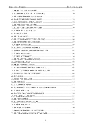 G i o v a n n i P a p i n i E l l i b r o n e g r o
5
37. MUERTE A LOS MUERTOS..............................................................................68
38. LA PREDICACION DE LA SOBERBIA............................................................70
39. EL FIN DE LOS PERSEGUIDORES ..................................................................72
40. LA JUVENTUD DE DON QUIJOTE..................................................................74
41. COLOQUIO CON GARCIA LORCA .................................................................76
42. EL PRIMERO Y EL ULTIMO.............................................................................77
43. LA REVUELTA DE LOS ACTORES.................................................................79
44. VISITA A SALVADOR DALÍ ............................................................................81
45. LA VENGANZA..................................................................................................82
46. EL GRAN SABIO ................................................................................................84
47. EL ÚNICO HABITANTE DEL MUNDO ...........................................................86
48. EL OPTIMISMO DE LEOPARDI .......................................................................87
49. VISITA A MARCONI..........................................................................................89
50. LA HUMANIDAD DE MARMOL......................................................................91
51. ITALIA ES DESPOJADA DE SU BELLEZA.....................................................92
52. VISITA A PICASSO ............................................................................................94
53. VISITA A VORONOV.........................................................................................96
54. EL ABATE Y LAS PECADORAS ......................................................................98
55. ¿QUIERES LA PAZ? .........................................................................................100
56. MUERTO POR EL AMOR................................................................................103
57. LA RESURRECCION DE LA MATERIA........................................................105
58. UNA CONVERSACION CON PAUL VALERY..............................................107
59. LA POESIA DEL OCTOGENARIO..................................................................108
60. DEL ODIO..........................................................................................................109
61. TODO POR REHACER.....................................................................................110
62. EL REGRESO ....................................................................................................112
63. ANCIANOS Y NIÑOS.......................................................................................114
64. LA HISTORIA UNIVERSAL A VUELO DE CUERVO..................................116
65. VISITA A HITLER ............................................................................................118
66. LA SUBLEVACION DE LOS DIOSES ............................................................120
67. VIDA IGUAL A MUERTE................................................................................122
68. EL NEOCOSMOS..............................................................................................124
69. LA CONVERSION DEL PAPA.........................................................................126
70. VISITA A HUXLEY ..........................................................................................128
71. EL MASCULINISMO........................................................................................130
72. LOS VENDEDORES DE IMPOSIBLES...........................................................132
73. EL PARAISO HALLADO NUEVAMENTE.....................................................134
 