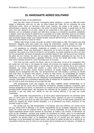 G i o v a n n i P a p i n i E l l i b r o n e g r o
51
EL NAVEGANTE AEREO SOLITARIO
Ciudad del cabo, 22 de septiembre
Hace dos días conocí al famoso «navegante aéreo solitario», a quien un fallo del motor
obligó a detenerse, sólo por un día, en esta Ciudad del Cabo. Es un individuo de unos
veinticinco años, tiene un hermoso rostro oval, moreno, de mujer o de poeta, y ojos
almendrados y opacos, de enamorado o de santo. Se llama Udai Singh, y desde hace ya tres
años vive casi siempre en el cielo. Viaja de un continente a otro, pasa de un océano a un
desierto, con un aeroplano privado; tan sólo lleva consigo a un mecánico ayudante, obediente
y callado. Hace dos noches lo observé con curiosidad, en el salón del hotel, pues ya me habían
hablado acerca de él. Estaba triste, con la tristeza cerrada que es conde la desesperación, sus
ojos húmedos hacían juzgar que hubiese llorado. Procuré darme ánimo y me acerqué a él con
intención de brindarle un poco de alivio:
—Míster Udai Singh, le dije, sé quién es usted y cómo pasa su vida. Me imagino que esta
detención obligada será para usted una causa de sufrimiento. Cuente usted con toda mi
simpatía y reciba mis buenos deseos de que mañana pueda reanudar el vuelo hacia el mar.
—Le agradezco su simpatía, respondió el aviador, y le confieso que tengo mucha
necesidad deella. Tener que descender y detenerme en la tierra es para mí una verdadera
maldición. No puedo vivir más en el barro y en la piedra, no puedo soportar la vida y el ruido
de mis semejantes. No tolero al planeta sino viéndolo desde lo alto: las fauces de sus cráteres,
las gibas de sus montes, los ojos de sus lagos, las serpientes plateadas de sus ríos. A los
hombres, a esos desventurados y agitados hombres, no los veo desde allá arriba, o todo lo
más como insectos anónimos, como hormigas que se mueven.
»Tan sólo soy feliz cuando me libero, solo en el cielo libre: el sol es mi compañero fiel,
las nubes son mis islas y mis etapas de viajes, las brumas mis lugares de ocultamiento, el
viento es mi música. Cuando estoy a varios miles de metros por encima de la dura corteza
habitada, me siento dueño del mundo y sobre todo me siento propietario único e
imperturbable de mi alma. Usted, esclavo terrestre, no puede imaginar la ebriedad pura y
alocada de los navegantes del cielo. Los pensamientos son más lúcidos y serenos, la mente
está más libre, el corazón más seguro, el alma es más divina. Un archipiélago de rosados
cirrus a la hora del ocaso, es mi paraíso; las águilas con sus alas desplegadas son mis
hermanas; el espejo inmenso del mar reflejando la grandiosidad del cielo es la pantalla de mis
visiones. Solamente en la atmósfera elevada hallo la medida de mi respiración y el ritmo de mi
ser. El cielo es todo mío porque yo soy todo del cielo.
»Mis antepasados huían del engaño, de la falsa realidad visible refugiándose en la
contemplación del ser único, del ser indistinto, de Brahma. Estaban evadidos y ausentes, pero
siempre apegados a la tierra. Yo aprovecho un invento de los occidentales para mi liberación y
transfiguración ultraterrestre. Me repugnan las infamias de los pueblos y las miserias de los
hombres, y por eso elegí vivir donde no veo sus rostros tétricos y no oigo sus voces
insensatas.
»Debo descender frecuentemente a la tierra para reaprovisionarme de alimento tanto
para mí como para mi motor. Pero todo descenso entre vosotros es para mí humillación y
angustia, y procuro que dure tan sólo unos pocos minutos. Allá en lo alto puedo prescindir del
sueño por espacio de varias noches seguidas, y si el cansancio me vence, entonces mi fiel
servidor ocupa mi lugar.
»Es verdad que hay allá tempestades y huracanes, pero los enfrento con menos terror
del que siento ante el alboroto y los olores repugnantes de las ciudades. Atravieso con más
gusto los mares que me inspiran temor, que las tierras habitadas. En el Atlántico hay una
región espantosa donde reinan siempre la oscuridad, la niebla y los vientos, la llamamos «el
pozo de las tinieblas»; siempre que pueden los aviadores la evitan, pero yo la sobrevuelo
sintiendo la salvaje voluptuosidad del peligro, y cuando me veo sumergido en aquel caos negro
y rugiente me parece estar en la espantosa vagina de un mundo que aún espera a su
demiurgo. La he atravesado ya cuatro veces y las cuatro he salido de ella con el ánimo de un
resucitado victorioso que ha visto con sus propios ojos el preludio de la creación». Al hablar en
 