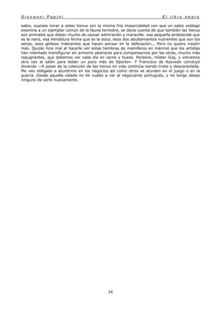 G i o v a n n i P a p i n i E l l i b r o n e g r o
54
sabio, supiese mirar a estas Venus con la misma fría imparcialidad con que un sabio zoólogo
examina a un ejemplar común de la fauna terrestre, se daría cuenta de que también las Venus
son animales que distan mucho de causar admiración y maravilla: esa pequeña probóscide que
es la nariz, esa hendidura ferina que es la boca, esos dos abultamientos nutrientes que son los
senos, esos glúteos indecentes que hacen pensar en la defecación... Pero no quiero insistir
más. Quizás hice mal al hacerle ver estas hembras de mamíferos en mármol que los artistas
han intentado transfigurar en armonía abstracta para compensarnos por las otras, mucho más
repugnantes, que debemos ver cada día en carne y hueso. Perdone, míster Gog, y volvamos
otra vez al salón para beber un poco más de Oporto». Y Francisco de Azevedo concluyó
diciendo —A pesar de la colección de las Venus mi vida continúa siendo triste y desconsolada.
Me veo obligado a aturdirme en los negocios así como otros se aturden en el juego o en la
guerra. Desde aquella velada no he vuelto a ver al negociante portugués, y no tengo deseo
ninguno de verlo nuevamente.
 