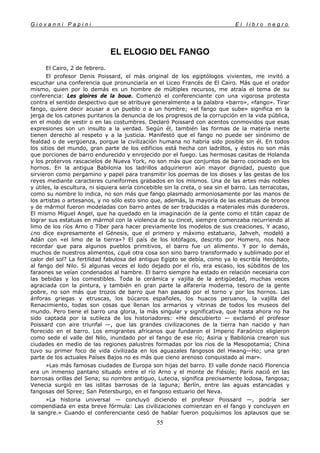 G i o v a n n i P a p i n i E l l i b r o n e g r o
55
EL ELOGIO DEL FANGO
El Cairo, 2 de febrero.
El profesor Denis Poissard, el más original de los egiptólogos vivientes, me invitó a
escuchar una conferencia que pronunciaría en el Liceo Francés de El Cairo. Más que el orador
mismo, quien por lo demás es un hombre de múltiples recursos, me atraía el tema de su
conferencia: Les gloires de la boue. Comenzó el conferenciante con una vigorosa protesta
contra el sentido despectivo que se atribuye generalmente a la palabra «barro», «fango». Tirar
fango, quiere decir acusar a un pueblo o a un hombre; «el fango que sube» significa en la
jerga de los catones puritanos la denuncia de los progresos de la corrupción en la vida pública,
en el modo de vestir o en las costumbres. Declaró Poissard con acentos conmovidos que esas
expresiones son un insulto a la verdad. Según él, también las formas de la materia inerte
tienen derecho al respeto y a la justicia. Manifestó que el fango no puede ser sinónimo de
fealdad o de vergüenza, porque la civilización humana no habría sido posible sin él. En todos
los sitios del mundo, gran parte de los edificios está hecha con ladrillos, y éstos no son más
que porciones de barro endurecido y enrojecido por el fuego. Las hermosas casitas de Holanda
y los protervos rascacielos de Nueva York, no son más que conjuntos de barro cocinado en los
hornos. En la antigua Babilonia los ladrillos adquirieron aún mayor dignidad, puesto que
sirvieron como pergamino y papel para transmitir los poemas de los dioses y las gestas de los
reyes mediante caracteres cuneiformes grabados en los mismos. Una de las artes más nobles
y útiles, la escultura, ni siquiera sería concebible sin la creta, o sea sin el barro. Las terracotas,
como su nombre lo indica, no son más que fango plasmado armoniosamente por las manos de
los artistas o artesanos, y no sólo esto sino que, además, la mayoría de las estatuas de bronce
y de mármol fueron modeladas con barro antes de ser traducidas a materiales más duraderos.
El mismo Miguel Angel, que ha quedado en la imaginación de la gente como el titán capaz de
lograr sus estatuas en mármol con la violencia de su cincel, siempre comenzaba recurriendo al
limo de los ríos Arno o Tíber para hacer previamente los modelos de sus creaciones. Y acaso,
¿no dice expresamente el Génesis, que el primero y máximo estatuario, Jahveh, modeló a
Adán con «el limo de la tierra»? El país de los lotófagos, descrito por Homero, nos hace
recordar que para algunos pueblos primitivos, el barro fue un alimento. Y por lo demás,
muchos de nuestros alimentos, ¿qué otra cosa son sino barro transformado y sublimado por el
calor del sol? La fertilidad fabulosa del antiguo Egipto se debía, como ya lo escribía Heródoto,
al fango del Nilo. Si algunas veces el lodo dejado por el río, era escaso, los súbditos de los
faraones se veían condenados al hambre. El barro siempre ha estado en relación necesaria con
las bebidas y los comestibles. Toda la cerámica y vajilla de la antigüedad, muchas veces
agraciada con la pintura, y también en gran parte la alfarería moderna, tesoro de la gente
pobre, no son más que trozos de barro que han pasado por el torno y por los hornos. Las
ánforas griegas y etruscas, los búcaros españoles, los huacos peruanos, la vajilla del
Renacimiento, todas son cosas que llenan los armarios y vitrinas de todos los museos del
mundo. Pero tiene el barro una gloria, la más singular y significativa, que hasta ahora no ha
sido captada por la sutileza de los historiadores: «He descubierto — exclamó el profesor
Poissard con aire triunfal —, que las grandes civilizaciones de la tierra han nacido y han
florecido en el barro. Los emigrantes africanos que fundaron el Imperio Faraónico eligieron
como sede el valle del Nilo, inundado por el fango de ese río; Asiria y Babilonia crearon sus
ciudades en medio de las regiones palustres formadas por los ríos de la Mesopotamia; China
tuvo su primer foco de vida civilizada en los aguazales fangosos del Hwang—Ho; una gran
parte de los actuales Países Bajos no es más que cieno arenoso conquistado al mar».
»Las más famosas ciudades de Europa son hijas del barro. El valle donde nació Florencia
era un inmenso pantano situado entre el río Arno y el monte de Fiésole; París nació en las
barrosas orillas del Sena; su nombre antiguo, Lutecia, significa precisamente lodosa, fangosa;
Venecia surgió en las islitas barrosas de la laguna; Berlín, entre las aguas estancadas y
fangosas del Spree; San Petersburgo, en el fangoso estuario del Neva.
»La historia universal — concluyó diciendo el profesor Poissard —, podría ser
compendiada en esta breve fórmula: Las civilizaciones comienzan en el fango y concluyen en
la sangre.» Cuando el conferenciante cesó de hablar fueron poquísimos los aplausos que se
 