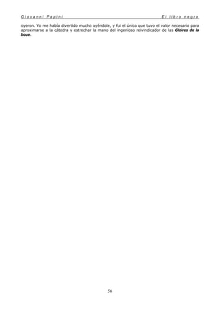 G i o v a n n i P a p i n i E l l i b r o n e g r o
56
oyeron. Yo me había divertido mucho oyéndole, y fui el único que tuvo el valor necesario para
aproximarse a la cátedra y estrechar la mano del ingenioso reivindicador de las Gloires de la
boue.
 
