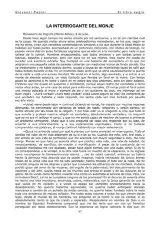 G i o v a n n i P a p i n i E l l i b r o n e g r o
57
LA INTERROGANTE DEL MONJE
Monasterio de Zografo (Monte Athos), 9 de julio.
Desde hace algún tiempo me siento atraído por los santuarios, y no sé con claridad cuál
es la causa. He querido visitar ahora estos celebradísimos monasterios, en los que, según se
me ha dicho, viven aún cenobitas contemplativos similares a los que durante la Edad Media se
hallaban por todas partes. Acompañado de un pintoresco intérprete, con ribetes de teólogo, he
pasado varios días en estas fortalezas sagradas que se aferran a la montaña, pero nada vi que
saliese de lo común. Hombres encapuchados, casi todos ancianos y con barbas grises o
blancas, absortos y taciturnos, pero con poca luz en sus rostros. Esta noche me acaba de
suceder una aventura extraña. Soy huésped en una hostería del monasterio en la que me
asignaron una pequeña celda de paredes cubiertas con mediocres iconos de fondo dorado. Era
ya medianoche y no había podido dormir, quizás a causa de las muchísimas tazas de café que
había bebido durante el día. En un momento dado sentí que se abría cautelosamente la puerta
de la celda y noté una escasa claridad. Me senté en el lecho, algo asustado, y vi entrar a un
monje de elevada estatura, un viejo barbudo que llevaba un farol en la mano. Con lentos
pasos se aproximó a mi lecho y clavó en mi rostro dos ojos ardientes, pero sin decir palabra.
Confieso que me quedé en suspenso y temblando, porque aquel rostro me recordaba a otros
vistos años antes, en una casa de salud para enfermos mentales. El monje posó el farol sobre
una mesita adosada al muro y siempre de pie y sin quitarme los ojos, me interrogó así en
buen inglés —¿Será verdad? ¿Será todo verdad? ¿Está usted seguro de ello? No comprendí de
qué verdades me hablaba y nada respondí, me sentía cada vez más turbado por aquella
extraña visita.
—Usted viene desde lejos — continuó diciendo el monje, ha viajado por muchas regiones
delmundo, ha conversado con personas de todas las razas, religiones y, según parece, se
siente atraído por las cosas de la religión. Y por todo esto yo le pregunto si cree que todo lo
que enseña y profesa nuestra religión es verdadero, absolutamente verdadero. Le respondí
que yo no era ni teólogo ni santo, y que no me sentía capaz de resolver de buenas a primeras
un problema semejante. Añadí que a una pregunta tal cada uno responde por su lado, de
acuerdo a sus conocimientos, y a sus experiencias espirituales. Como si no hubiese
comprendido mis palabras, el monje continuó hablando con mayor vehemencia
—Quizá no entiende usted por qué le planteo con tanta ansiedad mi interrogante. Todo el
sentido yel valor de mi vida dependen de su sí o de su no. Cuando era niño, creí, creí todo, y
por anhelo de una vida de perfección que me acercara con mayor seguridad a Dios, me hice
monje. Piense en que hace ya sesenta años que practico esta vida, una vida de soledad, de
renunciamiento, de sacrificio, de oración y mortificación. A pesar de la constancia de mi
vocación monástica me veo asaltado, desde hace algún tiempo, por una duda, atroz. Si mi fe
no correspondiese a la verdad, si la otra vida fuera un invento de la esperanza, si no lograse
como recompensa la bienaventuranza eterna..., ¿se da usted cuenta?, entonces yo habría
hecho la permuta más absurda que se puede imaginar, habría rechazado los únicos bienes
reales de la única vida que me ha sido acordada; habría trocado el todo por la nada. No he
conocido ninguna de las alegrías y goces que consuelan los esfuerzos de los mortales. Hubiera
podido gozar del amor de las mujeres, del orgullo de la paternidad, del descubrimiento de las
naciones y del arte, quizás hasta de los triunfos que brinda el poder y de las dulzuras de la
gloria. No he vivido como hombre viviente sino como un autómata al servicio de Dios. Pero, ¿si
no hubiera Dios?, ¿si no se cumpliese ninguna de las promesas? En el decurso de sesenta años
he hecho una vida monótona, encerrada, pobre, melancólica, con la única garantía de una fe
que vacila en mi corazón y a veces se apaga por completo precipitándome hacia la
desesperación. No querría haberme equivocado, no querría haber entregado doradas
manzanas a cambio de un puñado de áridas cenizas, no querría haber fundado sobre la nada
toda una existencia de recluso soñador. Por todas estas razones a todos los que vienen desde
lejos, desde el mundo de los hombres, les pregunto en la noche si eso es verdad, si es
absolutamente cierto lo que he creído y esperado. ¡Respóndame en nombre de Dios o en
nombre de Satanás! Finalmente comprendí que me las tenía que ver con un frenético
perseguido por ideas obsesionantes. Con la esperanza de lograr calmarlo le dije que, en
 
