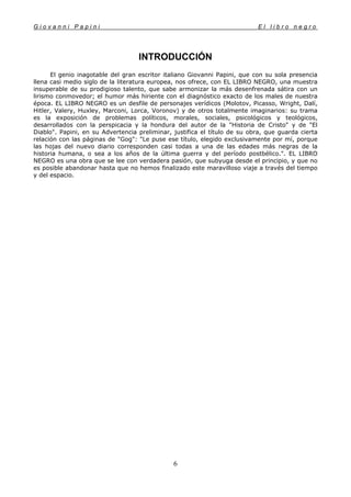 G i o v a n n i P a p i n i E l l i b r o n e g r o
6
INTRODUCCIÓN
El genio inagotable del gran escritor italiano Giovanni Papini, que con su sola presencia
llena casi medio siglo de la literatura europea, nos ofrece, con EL LIBRO NEGRO, una muestra
insuperable de su prodigioso talento, que sabe armonizar la más desenfrenada sátira con un
lirismo conmovedor; el humor más hiriente con el diagnóstico exacto de los males de nuestra
época. EL LIBRO NEGRO es un desfile de personajes verídicos (Molotov, Picasso, Wright, Dalí,
Hitler, Valery, Huxley, Marconi, Lorca, Voronov) y de otros totalmente imaginarios: su trama
es la exposición de problemas políticos, morales, sociales, psicológicos y teológicos,
desarrollados con la perspicacia y la hondura del autor de la "Historia de Cristo" y de "El
Diablo". Papini, en su Advertencia preliminar, justifica el título de su obra, que guarda cierta
relación con las páginas de "Gog": "Le puse ese título, elegido exclusivamente por mí, porque
las hojas del nuevo diario corresponden casi todas a una de las edades más negras de la
historia humana, o sea a los años de la última guerra y del período postbélico.". EL LIBRO
NEGRO es una obra que se lee con verdadera pasión, que subyuga desde el principio, y que no
es posible abandonar hasta que no hemos finalizado este maravilloso viaje a través del tiempo
y del espacio.
 