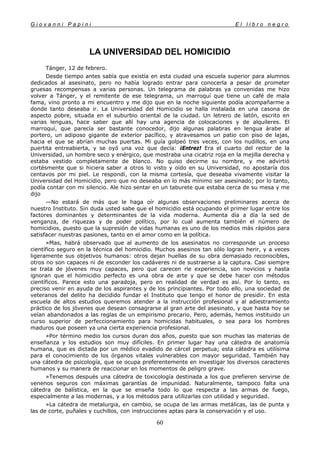 G i o v a n n i P a p i n i E l l i b r o n e g r o
60
LA UNIVERSIDAD DEL HOMICIDIO
Tánger, 12 de febrero.
Desde tiempo antes sabía que existía en esta ciudad una escuela superior para alumnos
dedicados al asesinato, pero no había logrado entrar para conocerla a pesar de prometer
gruesas recompensas a varias personas. Un telegrama de palabras ya convenidas me hizo
volver a Tánger, y el remitente de ese telegrama, un marroquí que tiene un café de mala
fama, vino pronto a mi encuentro y me dijo que en la noche siguiente podía acompañarme a
donde tanto deseaba ir. La Universidad del Homicidio se halla instalada en una casona de
aspecto pobre, situada en el suburbio oriental de la ciudad. Un letrero de latón, escrito en
varias lenguas, hace saber que allí hay una agencia de colocaciones y de alquileres. El
marroquí, que parecía ser bastante conocedor, dijo algunas palabras en lengua árabe al
portero, un adiposo gigante de exterior pacífico, y atravesamos un patio con piso de lajas,
hacia el que se abrían muchas puertas. Mi guía golpeó tres veces, con los nudillos, en una
puertita entreabierta, y se oyó una voz que decía: ¡Entrez! Era el cuarto del rector de la
Universidad, un hombre seco y enérgico, que mostraba una cicatriz roja en la mejilla derecha y
estaba vestido completamente de blanco. No quiso decirme su nombre, y me advirtió
cortésmente que si hiciera saber a otros lo visto y oído en su Universidad, no apostaría dos
centavos por mi piel. Le respondí, con la misma cortesía, que deseaba vivamente visitar la
Universidad del Homicidio, pero que no deseaba en lo más mínimo ser asesinado; por lo tanto,
podía contar con mi silencio. Ale hizo sentar en un taburete que estaba cerca de su mesa y me
dijo
—No estará de más que le haga oír algunas observaciones preliminares acerca de
nuestro Instituto. Sin duda usted sabe que el homicidio está ocupando el primer lugar entre los
factores dominantes y determinantes de la vida moderna. Aumenta día a día la sed de
venganza, de riquezas y de poder político, por lo cual aumenta también el número de
homicidios, puesto que la supresión de vidas humanas es uno de los medios más rápidos para
satisfacer nuestras pasiones, tanto en el amor como en la política.
»Mas, habrá observado que al aumento de los asesinatos no corresponde un proceso
científico seguro en la técnica del homicidio. Muchos asesinos tan sólo logran herir, y a veces
ligeramente sus objetivos humanos: otros dejan huellas de su obra demasiado reconocibles,
otros no son capaces ni de esconder los cadáveres ni de sustraerse a la captura. Casi siempre
se trata de jóvenes muy capaces, pero que carecen ríe experiencia, son novicios y hasta
ignoran que el homicidio perfecto es una obra de arte y que se debe hacer con métodos
científicos. Parece esto una paradoja, pero en realidad de verdad es así. Por lo tanto, es
preciso venir en ayuda de los aspirantes y de los principiantes. Por todo ello, una sociedad de
veteranos del delito ha decidido fundar el Instituto que tengo el honor de presidir. En esta
escuela de altos estudios queremos atender a la instrucción profesional y al adiestramiento
práctico de los jóvenes que desean consagrarse al gran arte del asesinato, y que hasta hoy se
veían abandonados a las reglas de un empirismo precario. Pero, además, hemos instituido un
curso superior de perfeccionamiento para homicidas habituales, o sea para los hombres
maduros que poseen ya una cierta experiencia profesional.
»Por término medio los cursos duran dos años, puesto que son muchas las materias de
enseñanza y los estudios son muy difíciles. En primer lugar hay una cátedra de anatomía
humana, que es dictada por un médico evadido de cárcel perpetua; esta cátedra es utilísima
para el conocimiento de los órganos vitales vulnerables con mayor seguridad. También hay
una cátedra de psicología, que se ocupa preferentemente en investigar los diversos caracteres
humanos y su manera de reaccionar en los momentos de peligro grave.
»Tenemos después una cátedra de toxicología destinada a los que prefieren servirse de
venenos seguros con máximas garantías de impunidad. Naturalmente, tampoco falta una
cátedra de balística, en la que se enseña todo lo que respecta a las armas de fuego,
especialmente a las modernas, y a los métodos para utilizarlas con utilidad y seguridad.
»La cátedra de metalurgia, en cambio, se ocupa de las armas metálicas, las de punta y
las de corte, puñales y cuchillos, con instrucciones aptas para la conservación y el uso.
 