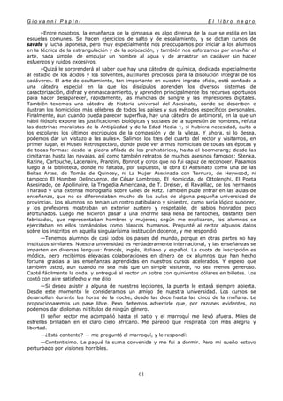 G i o v a n n i P a p i n i E l l i b r o n e g r o
61
»Entre nosotros, la enseñanza de la gimnasia es algo diversa de la que se estila en las
escuelas comunes. Se hacen ejercicios de salto y de escalamiento, y se dictan cursos de
savate y lucha japonesa, pero muy especialmente nos preocupamos por iniciar a los alumnos
en la técnica de la estrangulación y de la sofocación, y también nos esforzamos por enseñar el
arte, nada simple, de empujar un hombre al agua y de arrastrar un cadáver sin hacer
esfuerzos y ruidos excesivos.
»Quizá le sorprenderá al saber que hay una cátedra de química, dedicada especialmente
al estudio de los ácidos y los solventes, auxiliares preciosos para la disolución integral de los
cadáveres. El arte de ocultamiento, tan importante en nuestro ingrato oficio, está confiado a
una cátedra especial en la que los discípulos aprenden los diversos sistemas de
caracterización, disfraz y enmascaramiento, y aprenden principalmente los recursos oportunos
para hacer desaparecer, rápidamente, las manchas de sangre y las impresiones digitales.
También tenemos una cátedra de historia universal del Asesinato, donde se describen e
ilustran los homicidios más célebres de todos los países y sus métodos específicos personales.
Finalmente, aun cuando pueda parecer superflua, hay una cátedra de antimoral, en la que un
hábil filósofo expone las justificaciones biológicas y sociales de la supresión de hombres, refuta
las doctrinas moralistas de la Antigüedad y de la Edad Media y, si hubiera necesidad, quita a
los escolares los últimos escrúpulos de la compasión y de la vileza. Y ahora, si lo desea,
podemos dar un vistazo a las aulas». Salimos los tres del cuarto del rector y visitamos, en
primer lugar, el Museo Retrospectivo, donde pude ver armas homicidas de todas las épocas y
de todas formas: desde la piedra afilada de los prehistóricos, hasta el boomerang; desde las
cimitarras hasta las navajas, así como también retratos de muchos asesinos famosos: Stenka,
Razine, Cartouche, Lacenaire, Pranzini, Bonnot y otros que no fui capaz de reconocer. Pasamos
luego a la biblioteca, donde no faltaba, por supuesto, la obra El Asesinato como una de las
Bellas Artes, de Tomás de Quincey, ni La Mujer Asesinada con Ternura, de Heywood, ni
tampoco El Hombre Delincuente, de César Lombroso, El Homicida, de Ottolenghi, El Poeta
Asesinado, de Apollinaire, la Tragedia Americana, de T. Dreiser, el Ravaillac, de los hermanos
Tharaud y una extensa monografía sobre Gilles de Retz. También pude entrar en las aulas de
enseñanza, que no se diferenciaban mucho de las aulas de alguna pequeña universidad de
provincias. Los alumnos no tenían un rostro patibulario y siniestro, como sería lógico suponer,
y los profesores mostraban un exterior austero y respetable, de sabios honrados poco
afortunados. Luego me hicieron pasar a una enorme sala llena de fantoches, bastante bien
fabricados, que representaban hombres y mujeres; según me explicaron, los alumnos se
ejercitaban en ellos tomándolos como blancos humanos. Pregunté al rector algunos datos
sobre los inscritos en aquella singularísima institución docente, y me respondió
—Tenemos alumnos de casi todos los países del mundo, porque en otras partes no hay
institutos similares. Nuestra universidad es verdaderamente internacional, y las enseñanzas se
imparten en diversas lenguas: francés, inglés, italiano y español. La cuota de inscripción es
módica, pero recibimos elevadas colaboraciones en dinero de ex alumnos que han hecho
fortuna gracias a las enseñanzas aprendidas en nuestros cursos acelerados. Y espero que
también usted, aun cuando no sea más que un simple visitante, no sea menos generoso.
Capté fácilmente la onda, y entregué al rector un sobre con quinientos dólares en billetes. Los
contó con aire satisfecho y me dijo
—Si desea asistir a alguna de nuestras lecciones, la puerta le estará siempre abierta.
Desde este momento le consideramos un amigo de nuestra universidad. Los cursos se
desarrollan durante las horas de la noche, desde las doce hasta las cinco de la mañana. Le
proporcionaremos un pase libre. Pero debemos advertirle que, por razones evidentes, no
podemos dar diplomas ni títulos de ningún género.
El señor rector me acompañó hasta el patio y el marroquí me llevó afuera. Miles de
estrellas brillaban en el claro cielo africano. Me pareció que respiraba con más alegría y
libertad.
—¿Está contento? — me preguntó el marroquí, y le respondí:
—Contentísimo. Le pagué la suma convenida y me fui a dormir. Pero mi sueño estuvo
perturbado por visiones horribles.
 