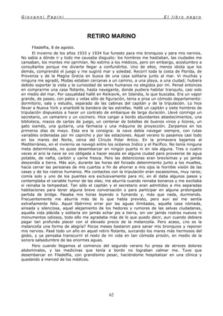 G i o v a n n i P a p i n i E l l i b r o n e g r o
62
RETIRO MARINO
Filadelfia, 8 de agosto.
El invierno de los años 1933 y 1934 fue funesto para mis bronquios y para mis nervios.
No sabía a dónde ir y todo me causaba disgusto: los hombres me hastiaban, las ciudades me
cansaban, los montes me oprimían. No estimo a los médicos, pero sin embargo, acostumbro a
consultarlos porque me divierte llegar a confundirlos. Uno de ellos, menos idiota que los
demás, comprendió el juego y me sugirió mar y soledad. Recorrí toda la costa de Florida, de
Provenza y de la Magna Grecia en busca de una casa solitaria junto al mar. Vi muchas y
ninguna me agradó, Modas estaban cercanas a un camino, a una playa, a una ciudad; hubiera
debido soportar la vista y la curiosidad de seres humanos no elegidos por mí. Pensé entonces
en comprarme una casa flotante, hasta navegante, donde pudiera habitar tranquilo, casi solo
en medio del mar. Por casualidad hallé en Reikiavik, en Islandia, lo que buscaba. Era un vapor
grande, de paseo, con palos y velas sólo de figuración, tenia a proa un cómodo departamento:
dormitorio, sala y estudio, separado de las cabinas del capitán y de la tripulación. Lo hice
llevar a Nueva York y enarbolé la bandera de las estrellas. Hallé un capitán y siete hombres de
tripulación dispuestos a hacer un contrato de embarque de larga duración. Llevé conmigo un
secretario, un camarero y un cocinero. Hice cargar a bordo abundantes abastecimientos, una
biblioteca, mazos de cartas de juego, un centenar de botellas de buenos vinos y licores, un
gato siamés, una guitarra, una farmacia y una máquina de proyección. Zarpamos en los
primeros días de mayo. Esta era la consigna: la nave debía navegar siempre, con rutas
variables ordenadas por mi capricho y por las estaciones. Aquel verano lo pasamos casi todo
en los mares del Norte, cerca del Círculo Polar Artico. En la primavera bajamos al
Mediterráneo, en el invierno se navegó entre los océanos Indico y el Pacífico. No tenía ninguna
meta determinada, no quise desembarcar en ningún puerto ni en isla alguna. Tres o cuatro
veces al ario la nave se vio obligada a hacer escala en alguna ciudad para proveerse de agua
potable, de nafta, carbón y carne fresca. Pero las detenciones eran brevísimas y yo jamás
descendía a tierra. Más aún, durante las horas del forzado detenimiento junto a los muelles,
hacía cerrar las persianas de mis cuartos a fin de ahorrar a mis ojos la horrible visión de las
casas y de los rostros humanos. Mis contactos con la tripulación eran escasisimos, muy raros;
comía solo y uno de los puentes era exclusivamente para mí, en él daba algunos pasos y
contemplaba el variable humor de las olas; me aburría cuando reinaba bonanza y me excitaba
si reinaba la tempestad. Tan sólo el capitán y el secretario eran admitidos a mis separadas
habitaciones para tener alguna breve conversación o para participar en alguna prolongada
partida de bridge. Pasaba mis horas leyendo o fumando y, más que nada, durmiendo.
Frecuentemente me aburría más de lo que había previsto, pero aun así me sentía
extrañamente feliz. Aquel libérrimo errar por las aguas ilimitadas, aquella casa nómada,
aireada y silenciosa, aquel alejamiento de los hedores y rumores de las selvas ciudadanas,
aquella vida plácida y solitaria sin jamás echar pie a tierra, sin ver jamás rostros nuevos ni
monumentos odiosos, todo ello me agradaba más de lo que puedo decir, aun cuando debiera
pagar tan profundo placer con el elevado precio de la melancolía. Pero acaso, ¿no es la
melancolía una forma de alegría? Pocos meses bastaron para sanar mis bronquios y reponer
mis nervios. Pasé todo un año en aquel retiro flotante, surcando los mares más hermosos del
globo, y ya pensaba transcurrir el resto de mi vida en tan cómoda prisión, en medio de la
sonora salsedumbre de las enormes aguas.
Pero cuando llegamos al comienzo del segundo verano fui presa de atroces dolores
abdominales, y las medicinas que tenía a bordo no lograban calmar me. Tuve que
desembarcar en Filadelfia, con grandísimo pesar, haciéndome hospitalizar en una clínica y
quedando a merced de los médicos.
 