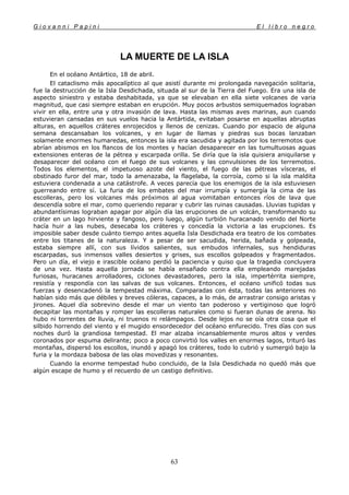 G i o v a n n i P a p i n i E l l i b r o n e g r o
63
LA MUERTE DE LA ISLA
En el océano Antártico, 18 de abril.
El cataclismo más apocalíptico al que asistí durante mi prolongada navegación solitaria,
fue la destrucción de la Isla Desdichada, situada al sur de la Tierra del Fuego. Era una isla de
aspecto siniestro y estaba deshabitada, ya que se elevaban en ella siete volcanes de varia
magnitud, que casi siempre estaban en erupción. Muy pocos arbustos semiquemados lograban
vivir en ella, entre una y otra invasión de lava. Hasta las mismas aves marinas, aun cuando
estuvieran cansadas en sus vuelos hacia la Antártida, evitaban posarse en aquellas abruptas
alturas, en aquellos cráteres enrojecidos y llenos de cenizas. Cuando por espacio de alguna
semana descansaban los volcanes, y en lugar de llamas y piedras sus bocas lanzaban
solamente enormes humaredas, entonces la isla era sacudida y agitada por los terremotos que
abrían abismos en los flancos de los montes y hacían desaparecer en las tumultuosas aguas
extensiones enteras de la pétrea y escarpada orilla. Se diría que la isla quisiera aniquilarse y
desaparecer del océano con el fuego de sus volcanes y las convulsiones de los terremotos.
Todos los elementos, el impetuoso azote del viento, el fuego de las pétreas vísceras, el
obstinado furor del mar, todo la amenazaba, la flagelaba, la corroía, como si la isla maldita
estuviera condenada a una catástrofe. A veces parecía que los enemigos de la isla estuviesen
guerreando entre sí. La furia de los embates del mar irrumpía y sumergía la cima de las
escolleras, pero los volcanes más próximos al agua vomitaban entonces ríos de lava que
descendía sobre el mar, como queriendo reparar y cubrir las ruinas causadas. Lluvias tupidas y
abundantísimas lograban apagar por algún día las erupciones de un volcán, transformando su
cráter en un lago hirviente y fangoso, pero luego, algún turbión huracanado venido del Norte
hacía huir a las nubes, desecaba los cráteres y concedía la victoria a las erupciones. Es
imposible saber desde cuánto tiempo antes aquella Isla Desdichada era teatro de los combates
entre los titanes de la naturaleza. Y a pesar de ser sacudida, herida, bañada y golpeada,
estaba siempre allí, con sus lívidos salientes, sus embudos infernales, sus hendiduras
escarpadas, sus inmensos valles desiertos y grises, sus escollos golpeados y fragmentados.
Pero un día, el viejo e irascible océano perdió la paciencia y quiso que la tragedia concluyera
de una vez. Hasta aquella jornada se había ensañado contra ella empleando marejadas
furiosas, huracanes arrolladores, ciclones devastadores, pero la isla, impertérrita siempre,
resistía y respondía con las salvas de sus volcanes. Entonces, el océano unificó todas sus
fuerzas y desencadenó la tempestad máxima. Comparadas con ésta, todas las anteriores no
habían sido más que débiles y breves cóleras, capaces, a lo más, de arrastrar consigo aristas y
jirones. Aquel día sobrevino desde el mar un viento tan poderoso y vertiginoso que logró
decapitar las montañas y romper las escolleras naturales como si fueran dunas de arena. No
hubo ni torrentes de lluvia, ni truenos ni relámpagos. Desde lejos no se oía otra cosa que el
silbido horrendo del viento y el mugido ensordecedor del océano enfurecido. Tres días con sus
noches duró la grandiosa tempestad. El mar alzaba incansablemente muros altos y verdes
coronados por espuma delirante; poco a poco convirtió los valles en enormes lagos, trituró las
montañas, dispersó los escollos, inundó y apagó los cráteres, todo lo cubrió y sumergió bajo la
furia y la mordaza babosa de las olas movedizas y resonantes.
Cuando la enorme tempestad hubo concluido, de la Isla Desdichada no quedó más que
algún escape de humo y el recuerdo de un castigo definitivo.
 