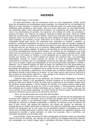 G i o v a n n i P a p i n i E l l i b r o n e g r o
64
ASCENZIA
Tierra del Fuego, 21 de octubre.
No pude permanecer más de veinticuatro horas en esta singularísima ciudad, donde
todos los extranjeros son considerados espías enemigos. Un enviado del rey me acompañó sin
dejarme un solo momento, ni siquiera durante las horas del sueño. En cuanto pude captar, los
habitantes están divididos en seis castas, cada una de las cuales tiene un color determinado.
Los sacerdotes deben vestir enteramente de blanco, los conductores del pueblo de rojo, los
ricos y los comerciantes de amarillo, los maestros y los artistas de verde, los servidores y
esclavos de negro. Las mujeres, de cualquier condición o estado que sean, visten de violeta
hasta los cuarenta años, y después de castaño. Todo el que viola esas normas es desnudado y
expuesto como vino al mundo en una jaula de hierro situada en la plaza mayor de la ciudad.
Todo ciudadano, sea hombre o mujer, debe llevar en el pecho un trozo de género en forma
rectangular donde está escrito con caracteres bien marcados su nombre y apellido, su
dirección y la fecha de nacimiento. Así pues, con una ojeada a la ropa y al cartelito, cualquiera
puede saber la casta, el nombre y la edad del que pasa a su lado, del que está sentado junto a
sí, del que entra en una oficina o en un comercio. Nadie puede ocultar sus datos, el incógnito
es juzgado como actitud culpable. El gobierno de Ascenzia es una democracia pura, pero de
una forma completamente diversa de las demás. Los nombres de los ciudadanos cuya edad
oscila entre los veinticinco y los sesenta y cinco años, son insaculados en grandes urnas. Cada
siete días un niño extrae un nombre, y el así designado por la suerte será rey de la ciudad
durante una semana. Con el mismo sistema se extraen cien nombres más, y los agraciados
desempeñan durante el mismo período de tiempo el oficio de parlamentarios. Pedí
explicaciones al hombre que me acompañaba acerca de tan absurdo método; me respondió
que, como lo habían notado sus antepasados, en las democracias todos aspiraban a mandar y
gobernar. Con el sistema elegido por ellos tal deseo era satisfecho con más generosidad que
en otras partes, pues al cabo de un año eran más de cinco mil los ciudadanos que habían
participado directamente en el gobierno de la ciudad. De ese modo, además, se evitaban los
peligros de las camarillas y patrocinios, tan funestos para la libertad cuando el que gobierna
permanece durante mucho tiempo en el poder. Le hice notar que en esa forma se suprimía lo
que se llama en otras partes «elección», o sea, escoger a los mejores. Mi guía no se inmutó lo
más mínimo por tan ingenua crítica, y me replicó
—Debería saber usted que en las repúblicas, los hombres más inteligentes y honrados,
procediendo por instinto y por autodefensa, rehuyen ocuparse en la vida política, la que es
tenida por ellos como basta e infecta, de modo que los electores se ven forzados a elegir entre
las personas menos geniales y menos íntegras. En cambio, con nuestro sistema nadie puede
rehuir el sacrosanto deber de guiar por turno la cosa pública, y frecuentemente sucede que
son señalados por la suerte hombres estimados por su ingenio y sus virtudes, cosa que casi
nunca sucede en las demás repúblicas. Al mismo tiempo se ahorra el gasto desenfrenado de
mentiras y de dinero que se hace en las elecciones comunes.
—Pero, ¿no es demasiado breve el período del mandato?
—También esta costumbre nuestra tiene sus ventajas. En caso de que los designados por
el sorteo sean imbéciles o malvados, poco es el daño que pueden hacer en el breve lapso de
siete días; en cambio, si son personas rectas e inteligentes, la misma brevedad del tiempo
acordado les estimula a proceder prestamente, a efectuar sin demora lo que consideran útil
para el bien común. Ese sistema de gobierno, aun siendo tan extraño, es superado en
singularidad por la religión dominante en Ascenzia. Casi todos los habitantes siguen la antigua
doctrina de Zaratustra, por lo cual creen en una divinidad creadora y bondadosa que lucha
contra otra divinidad destructora y pésima. Mas, de esa doctrina sus seguidores deducen una
consecuencia increíble y jamás pensada: su culto, las oraciones, ritos y sacrificios, son
tributados únicamente a la divinidad mala,
o sea al Diablo. Todos los santuarios están consagrados al Demonio, todos los sacerdotes
están al servicio de Satanás. Las razones con que justifican tan diabólica adoración merecen
ser consignadas, aun cuando tengan sabor a paradojas infernales. Afirman sus teólogos que
 
