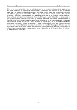 G i o v a n n i P a p i n i E l l i b r o n e g r o
65
Dios es un padre amoroso, y por su naturaleza eterna no puede menos que amar y perdonar.
No tiene necesidad de ofrendas ni de oraciones, sabe mejor que nosotros lo que se precisa
cada día y no puede menos que proteger a sus hijos. El Dios malo, por el contrario, necesita
ser adulado, propiciado, implorado, a fin de que no se ensañe contra nosotros. Se dedican
ofrendas y tributos a los monstruos con la esperanza de que no se ensañen contra nosotros.
Pues tal cosa es la que hacemos con el demonio. El mayor pecado del diablo es la soberbia, y
por lo tanto nuestro culto exclusivo hacia él, nuestras alabanzas a su poder, nuestra perenne y
humilde veneración logran halagarlo, dulcificarlo, ablandarlo, de tal manera que sus venganzas
nos alcanzan mucho menos que a otros pueblos. El Dios Bueno, en su bondad infinita tiene
compasión de nuestro miedo y debilidad, y sabe perfectamente que, aun cuando el culto
externo sea para el Demonio, nuestro amor interno es para Él. El delegado del rey, que me
hizo saber todas estas cosas, no me dejó entrar en ningún templo de la ciudad, aun cuando le
ofrecí una gruesa suma de oro para que me lo permitiese. Me fui de Ascenzia lleno de estupor
y asaltado por la curiosidad.
 