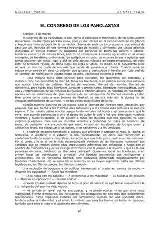 G i o v a n n i P a p i n i E l l i b r o n e g r o
66
EL CONGRESO DE LOS PANCLASTAS
Setebos, 5 de marzo.
El congreso de los Panclastas, o sea, como lo explicaba el manifiesto, de los Destructores
Universales, estaba fijado para las cinco, pero yo me retrasé en el campamento de los gitanos
y llegué una hora después de la convenida. Servía de sede un circo ecuestre que estaba de
paso por allí. Reinaba allí una confusa hediondez de establo y carnicería. Los toscos asientos
dispuestos en círculo estaban ya ocupados por personas de todos los colores y edades:
hombres siniestros de mirada torva, rostros de condenados a muerte agraciados en el último
momento, de frenéticos contumaces, de epilépticos viciosos, de mujeres torvas y agitadas que
jamás pudieron ser niñas. Aquí y allá se veía alguna máscara de negro encanecido, de indio
color de terracota rajada, de chino viejo, sin cejas ni labios. En medio de la polvorienta pista
se veía un enorme cajón de embalar que servía de escenario y tribuna. Cuando entré ya
estaba encaramado un viejo corpulento, que gritaba y gesticulaba y llevaba por todo vestido
un camisón de noche que le llegaba hasta los pies. Vociferaba diciendo a gritos
— ¡Esa indigna burla debe concluir para siempre!, ¡no queremos ser estafados y
mofados! Nos han prometido la libertad, todas las libertades, y en cambio somos más esclavos
que nunca. Libertad de palabra, libertad de imprenta, libertad de reunión, libertad de
conciencia, pero todas ellas libertades parciales y preliminares, libertades homeopáticas, para
uso y contentamiento de las minorías burguesas e intelectualoides. ¡A nosotros no nos bastan!
Apenas son los entremeses del gran banquete de los hambrientos de libertad absoluta y total.
Bien sabéis cómo junto a esas briznas de libertad, se destaca más aún la dureza de las
antiguas prohibiciones de la moral, y de las viejas esclavitudes de la ley.
»Según nuestra doctrina es un insulto para la libertad del hombre toda limitación, por
pequeña que sea, hecha a los instintos más naturales y a los deseos más comunes de nuestra
especie. Y bien sabéis cuáles son los deseos fundamentales del hombre apropiarse de lo que le
sirve, aun cuando pertenezca a otro el deseo de quitar la vida a los que amenazan nuestros
intereses y nuestros gustos; el de poseer a todas las mujeres que nos agraden, ya sean
vírgenes o esposas. Esos son los instintos secretos y profundos de todos los hombres, de
todos, de cualquier raza y condición que sean, incluso son los deseos de los que crean y
aplican las leyes, sin exceptuar a los jueces, a los carceleros y a los verdugos.
» ¡Y todavía estamos sometidos a códigos que prohiben y castigan el robo, la rapiña, el
homicidio, el adulterio y el estupro, o sea, precisamente, los actos que constituyen el
verdadero fondo de nuestra naturaleza, los actos que con más gusto realizarían los hombres!
Por lo tanto, ¿no es la ley la más desvergonzada violación de las libertades humanas? Los
valientes que se rebelan contra esas imposiciones arbitrarias son señalados a fuego con el
nombre de malhechores y se les castiga atrozmente con la prisión o la muerte. ¿Qué es lo que
parlotean entonces, hablando de libertades públicas? ¡Queremos todas las libertades, y en
primer lugar las individuales y privadas! Una libertad circunscrita por restricciones y
prohibiciones, ¡no es verdadera libertad, sino esclavitud presentada engañosamente por
traidores charlatanes! ¡No seremos libres mientras no se hayan suprimido hasta los últimos
legisladores, los últimos jueces, los últimos tiranos!».
Una explosión de aplausos y de aullidos interrumpió al orador en camisa de noche —
¡Mueran los diputados! — ¡Abajo los ministros!
— ¡A la horca con los policías! —¡A exterminar a los maestros! — ¡A fusilar a los oficiales
! —¡Mueran los opresores! — ¡Mueran todos!
—¡Vivan los anarquistas! Apenas se hizo un poco de silencio se oyó tronar nuevamente la
voz indignada del enorme viejo orador:
— He sentido un ¡viva! por los anarquistas, y no puedo ocultar mi estupor ante tanta
ingenuidad. Frente a nosotros, los Panclastas, los anarquistas no son más que vulgarísimos
reaccionarios. Estos impávidos cultores del compromiso sueñan con una sociedad idílica,
fundada sobre la fraternidad y el amor. Lo mismo que para los tiranos de todos los tiempos,
también para ellos el robo y el asesinato son crímenes.
 