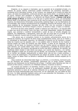 G i o v a n n i P a p i n i E l l i b r o n e g r o
67
Imaginan, en su ceguera e insensatez, que la supresión de la propiedad privada y la
creación de grupos obreros autónomos pueden transformar los caracteres esenciales y
constantes de la naturaleza humana. El ser humano, aun después de la muerte de todos los
reyes y de todos los presidentes, continuará siendo lo que hemos dicho: un animal de presa y
de lujuria. Siempre será verdadera la máxima del filósofo inglés: Homo homini lupus, el
hombre es un lobo para el hombre, y la definición del filósofo francés: L'homme n'est qu'un
gorille lubrique et féroce, el hombre no es más que un gorila lúbrico y feroz. Los anarquistas
quieren abolir a los patronos, pero conservan la ley, que es la peor de las tiranías. Unicamente
nosotros, los Destructores Universales consecuentes, podemos llegar a ser los libertadores de
la humanidad; sólo nosotros proclamaremos los verdaderos Derechos del Hombre, pero no las
vanas palabras de los burgueses franceses del año 1789, sino los concretos y efectivos
Derechos del Hombre, del hombre integral y sincero: el derecho a robar, a matar y a violentar.
Al terminar de decir estas palabras, estalló un aplauso aún más fuerte, y en seguida saltó
al cajón que servía de tribuna, como una tigre, una mujer desgreñada, vestida con harapos
negros, que comenzó a vociferar furiosamente a pesar de que el tumulto ahogaba sus
palabras. Era delgadísima y blanquísima, tenía dos ojos de bruja fijos en el fondo de dos
órbitas de calavera. Cuando cesó el huracán de aplausos pudo hacer oír sus gritos.
—¡Me parece que el compañero Cerdial no ha insistido suficientemente acerca de la
libertad de nosotras, las mujeres! Ha dicho cosas completamente ciertas, pero es un macho y
su mentalidad es demasiado masculina. Ha defendido el derecho de los hombres a poseer
todas las mujeres que les agraden, pero ni una palabra sobre el derecho de las mujeres a
hacerse poseer por todos los hombres que ellas deseen. A pesar de las religiones, de las
morales y de las leyes, es necesario reconocer que los machos ejercen ya bastante ese su
justo derecho, aun cuando deban echar mano a expedientes y comedias de diverso género.
Mas, para nosotras, las mujeres, esa libertad es mucho más difícil y peligrosa. Por ejemplo: las
prostitutas deben aceptar a todo cliente que pague, aun cuando sea repulsivo, y en cambio,
están obligadas a pagar por el hombre que les agrada. Las muchachas no pueden elegir más
de un marido; las casadas, habitualmente no logran tener más de tres o cuatro amantes, y
esto a precio de subterfugios y frecuentemente con peligro de perder la vida. Y las leas y las
viejas, ¿acaso no deben tener su derecho a satisfacer las emociones eróticas exigidas por la
naturaleza?
»Esta condición de interioridad debe llegar a su término, y si triunfamos, terminará junto
con los Derechos del Hombre, proclamados claramente por el amigo Cerdial, nosotras
exigirnos una Declaración de los Derechos de la Mujer. Y también estos derechos son tres: el
derecho al libre abrazo, el derecho a la infidelidad cotidiana, el derecho al aborto».
Las mujeres que asistían a la asamblea, harpías y bizcas, que eran muy numerosas, se
pusieron simultáneamente de pie y se apretujaron alrededor del palco, gritando, riendo y
queriendo estrechar la mano de la valerosa intérprete de su pensamiento. Aproveché aquel
tumulto de brujas desenfrenadas para escurrirme, sin ser observado, por una salida de lona
del circo. Ya había aprendido bastante acerca de lo que pretendían los Panclastas, y no me
sentía seguro en medio de aquellos locos sueltos.
 