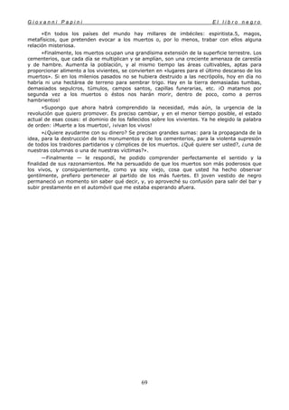 G i o v a n n i P a p i n i E l l i b r o n e g r o
69
»En todos los países del mundo hay millares de imbéciles: espiritista.5, magos,
metafísicos, que pretenden evocar a los muertos o, por lo menos, trabar con ellos alguna
relación misteriosa.
»Finalmente, los muertos ocupan una grandísima extensión de la superficie terrestre. Los
cementerios, que cada día se multiplican y se amplían, son una creciente amenaza de carestía
y de hambre. Aumenta la población, y al mismo tiempo las áreas cultivables, aptas para
proporcionar alimento a los vivientes, se convierten en «lugares para el último descanso de los
muertos». Si en los milenios pasados no se hubiera destruido a las necrópolis, hoy en día no
habría ni una hectárea de terreno para sembrar trigo. Hay en la tierra demasiadas tumbas,
demasiados sepulcros, túmulos, campos santos, capillas funerarias, etc. ¡O matamos por
segunda vez a los muertos o éstos nos harán morir, dentro de poco, como a perros
hambrientos!
»Supongo que ahora habrá comprendido la necesidad, más aún, la urgencia de la
revolución que quiero promover. Es preciso cambiar, y en el menor tiempo posible, el estado
actual de esas cosas: el dominio de los fallecidos sobre los vivientes. Ya he elegido la palabra
de orden: ¡Muerte a los muertos!, ¡vivan los vivos!
»¿Quiere ayudarme con su dinero? Se precisan grandes sumas: para la propaganda de la
idea, para la destrucción de los monumentos y de los cementerios, para la violenta supresión
de todos los traidores partidarios y cómplices de los muertos. ¿Qué quiere ser usted?, ¿una de
nuestras columnas o una de nuestras víctimas?».
—Finalmente — le respondí, he podido comprender perfectamente el sentido y la
finalidad de sus razonamientos. Me ha persuadido de que los muertos son más poderosos que
los vivos, y consiguientemente, como ya soy viejo, cosa que usted ha hecho observar
gentilmente, prefiero pertenecer al partido de los más fuertes. El joven vestido de negro
permaneció un momento sin saber qué decir, y, yo aproveché su confusión para salir del bar y
subir prestamente en el automóvil que me estaba esperando afuera.
 