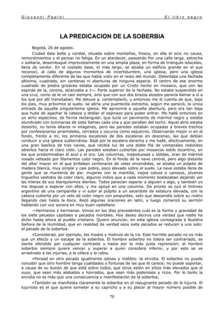 G i o v a n n i P a p i n i E l l i b r o n e g r o
70
LA PREDICACION DE LA SOBERBIA
Bogotá, 26 de agosto.
Ciudad ésta bella y cordial, situada sobre montañas, fresca, en ella el ocio no causa,
remordimientos y el pensar no fatiga. En un atardecer, paseando Por una calle larga, estrecha
v solitaria, desemboqué imprevistamente en una amplia plaza, en forma de triángulo isósceles,
llena de verdor. En el costado base, el más largo, se alzaba un edificio grande en el que
reconocí, al cabo de algunos momentos de incertidumbre, una iglesia, pero una iglesia
completamente diferente de las que había visto en el resto del mundo. Ostentaba una fachada
altísima, cuadrada, sin ventanas ni aberturas de ninguna especie. El centro de ese enorme
cuadrado de piedra grisácea estaba ocupado por un Cristo hecho en mosaico, que con las
espinas de la, corona, alcanzaba a 1~. Parte superior de la fachada. No estaba suspendido en
una cruz, como se le ve casi siempre, sino que con sus dos brazos alzados parecía llamar a sí a
los que por allí transitaban. Me detuve a. contemplarlo, y entonces me di cuenta de que, bajo
los pies, muy próximos al suelo, se abría una puertecita estrecha, según me pareció, la única
entrada de aquella singularísima iglesia. Me aproximé a aquella abertura, pero era tan baja
que hube de agachar la cabeza y doblar el espinazo para poder entrar. Me hallé entonces en
un atrio espacioso, de forma rectangular, que lucía un pavimento de mármol negro y estaba
alumbrado con luminarias de siete llamas cada una y que pendían del techo. Aquel atrio estaba
desierto, no tenía altares ni imágenes, pero las paredes estaban ocupadas a breves trechos
por confesionarios piramidales, cerrados y oscuros como sepulcros. Observando mejor vi en el
fondo, frente a mí, los primeros escalones de dos escaleras en descenso, las que debían
conducir a una iglesia subterránea. Bajé por la escalera derecha y me hallé, efectivamente, en
una gran basílica de tres naves, que recibía luz de una doble fila de ventanales redondos
abiertos hacia el claro cielo. Las paredes estaban cubiertas por mosaicos estilo bizantino, en
los que predominaban el azul y el oro. Las columnas, majestuosas y sólidas, eran de mármol
rosado veteado por filamentos color negro. En el fondo de la nave central, pero algo distante
del altar mayor en el que brillaban centenares de velas encendidas, se alzaba un púlpito de
madera blanca, muy simple y casi pobre, poco elevado sobre el suelo. La nave estaba llena de
gente que se mantenía de pie: mujeres con la mantilla, viejos calvos o canosos, jóvenes
trigueños vestidos de color claro, algunos indios que a cada momento bostezaban dejando ver
las hileras de sus blanquísimos dientes. Todos parecían esperar a alguien o algo, y también yo
me dispuse a esperar con ellos, y me apoyé en una columna. De pronto se oyó el tintineo
argentino de una campanilla y vi subir al púlpito a un sacerdote de estatura elevada, con la
cabeza cubierta por un velo de color negro con pespuntes, velo que descendía sobre su rostro
llegando casi hasta la boca. Rezó algunas oraciones en latín, y luego comenzó su sermón
hablando con voz sonora en muy buen castellano
—Hermanos y hermanas. Vimos en los días precedentes cuál es la forma y gravedad de
los siete pecados capitales o pecados mortales. Hoy deseo deciros una verdad que nadie ha
dicho hasta ahora al pueblo cristiano. Quiero anunciar, en esta iglesia consagrada a Nuestra
Señora de la Humildad, que en realidad de verdad esos siete pecados se reducen a uno solo:
el pecado de la soberbia.
»Considerad, por ejemplo, los modos y motivos de la ira. Este horrible pecado no es más
que un efecto y un escape de la soberbia. El hombre soberbio no tolera ser contrariado, se
siente ofendido por cualquier contraste y hasta por la más justa reprensión; el hombre
soberbio siempre quiere vencer y superar a quien considera inferior, y por esto se ve
arrastrado a las injurias, a la cólera y la rabia.
»Pensad en otro pecado igualmente odioso y maldito: la envidia. El soberbio no puede
concebir que otro hombre tenga cualidades o fortunas de las que él carece; no puede soportar,
a causa de su ilusión de que está sobre todos, que otros estén en sitios más elevados que el
suyo, que sean más alabados y honrados, que sean más poderosos y ricos. Por lo tanto la
envidia no es más que una consecuencia y manifestación de la soberbia.
»También se manifiesta claramente la soberbia en el repugnante pecado de la lujuria. El
lujurioso es el que quiere someter a su capricho y a su placer al mayor número posible de
 