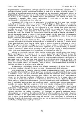 G i o v a n n i P a p i n i E l l i b r o n e g r o
71
mujeres dóciles y complacientes. La mujer lujuriosa es la que quiere someter a su carne y a su
vanidad al mayor número de hombres robados al derecho o al deseo de otras mujeres. El
frenesí de la posesión carnal se funda en la ilusión de una dominación recíproca, o sea, en la
libido dominandi que es, a su vez, el verdadero fundamento de la soberbia. Poseer quiere decir
ser dueño, o sea, superior; ser amado significa ser preferido a los demás, es decir: ser
considerado y adorado como criatura privilegiada. Y todo esto no es otra cosa que
manifestación y satisfacción de ciega soberbia.
»Ya es más difícil reconocer a la soberbia en el innoble pecado de la gula. Mas, como de
costumbre, también en esto viene en nuestra ayuda la Sagrada Biblia. Cuando la serpiente,
símbolo de la soberbia, quiso tentar a Eva, ¿a qué medio recurrió además de mentirosas
promesas? Presentó a la mujer una fruta deseable a la vista y dulce para comer. Recordad
también que en la última Cena Nuestro Señor ofreció pan mojado, es decir, el bocado
preferido, al traidor, y esto después de haber dicho que Satanás, o sea, la soberbia, había
entrado en Judas. Por lo tanto, los que ponen sus delicias en llenar el vientre más allá de lo
que se precisa para saciar el hambre, están emparentados con los soberbios; en tan bestial
proeza o manía buscan una prueba de su riqueza, de su capacidad o valer, de su arte de
engullir y saborear, resumiendo, de su superioridad.
»También la avaricia, hermanos míos, o la voracidad por el dinero y demás bienes
terrenos, se halla estrechamente relacionada con el pecado de la soberbia. El hombre avaro
desea hacer todo suyo y no ceder a los hermanos ni siquiera una parte mínima de su tesoro.
Su sueño supremo consiste en llegar a ser el más rico de todos en medio de una turba de
pobres, pues sabe que en nuestro mundo idiota y perverso el rico es respetado, es adulado,
honrado, implorado y servido como un monarca. Para el avaro la riqueza es antes que nada un
medio para saciar su avidez de dominio, su torpe vanidad, su loca soberbia.
»Ahora no nos queda más que volver nuestra consideración hacia la vergonzosa pereza.
Como bien lo pensáis, el perezoso es el ser humano que anhela o pretende vivir a costa del
trabajo de los demás, como si tuviera un derecho natural al tributo de seres que le son
inferiores, como si el trabajo fuera algo indigno de su orgullosa superioridad; perezoso es el
que nada hace y nada emprende para mejorarse a si mismo, para mejorar su alma y su
condición, y en esto fácil es descubrir la implícita persuasión de que ya es perfecto, de que es
mejor que quienes están a su alrededor, pero en esa su loca certeza notáis fácilmente la
diabólica afirmación de la omnipresente soberbia.
»Espero haber demostrado, aunque haya hablado brevemente, la verdad de mi aserto:
hay un solo pecado en séxtuple forma, el homicida y deicida pecado de la soberbia.
»De todo lo que se ha dicho podemos deducir una pavorosa conclusión. Los cristianos
son llamados a la imitación de Cristo, quien fue, antes que nada, portaestandarte sublime de
la humildad: siendo Dios quiso humillarse hasta el punto de encarnarse en figura de hombre
en la tierra. Pero los cristianos, la mayor parte de ellos, son pecadores, y en cuanto tales se
cubren con las diversas vestiduras y hábitos de la soberbia, que fue la culpa máxima de
Lucifer. Por lo tanto, dejan de lado la imitación de Cristo para imitar a Satanás. Nosotros,
todos nosotros, ostentando el nombre de cristianos somos imitadores del Demonio. Diciendo
esto el predicador apartó el velo que cubría su rostro y pude entrever dos mejillas pálidas,
surcadas por gruesas lágrimas. Luego se arrodilló en el piso del púlpito y continuó diciendo
En el caso de que yo, al exponeros esta doctrina creída por mí verdadera y nueva, haya
caído como sucede a todos en el horrible pecado de la soberbia, aquí postrado pido perdón a
Cristo, mi Señor y Maestro, y también a vosotros, hermanos y hermanas, que con tanta y tan
humilde paciencia me habéis escuchado. Las palabras del extraño sacerdote fueron
interrumpidas por un acceso de sollozos; también se alzaron sollozos, lamentos y suspiros
entre los oyentes. Yo me separé de la columna, crucé el pavimento negro del atrio, me curvé
bajo el marco de la puertecita abierta bajo los pies de Cristo y me vi en la plaza verde y
desierta. Respiré más libremente, pero confieso que me sentía extraordinariamente contento y
satisfecho por haber oído aquella predicación.
 