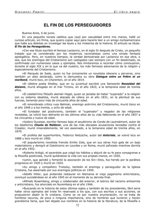 G i o v a n n i P a p i n i E l l i b r o n e g r o
72
EL FIN DE LOS PERSEGUIDORES
Buenos Aires, 6 de junio.
En una pequeña revista católica que cayó por casualidad entre mis manos, hallé un
curioso artículo, sin firma, que quiero copiar aquí para hacerlo leer a un amigo norteamericano
que halla sus deleites en investigar las leyes y los misterios de la historia. El artículo se titula:
El Fin de los Perseguidores.
»Con ese título escribió el famoso Lactancio, en el siglo IV después de Cristo, un pequeño
tratado que es considerado por los modernos racionalistas como una simple fantasía
apologética. Pero, en nuestros tiempos, la verdad demostrada por Lactancio en esa obra, o
sea, que los enemigos del Cristianismo son castigados casi siempre con un fin desdichado, es
confirmada con numerosos casos y ejemplos. Nos limitaremos a recordar cómo concluyeron,
durante el siglo XIX y en lo que va del nuestro, los más famosos adversarios de la religión y
especialmente del Cristianismo.
»El Marqués de Sade, quien no fue únicamente un novelista obsceno y perverso, sino
también un ateo declarado, como lo demuestra su obra Dialogue entre un Prétre et un
moribond, murió loco, en Charenton, en el año 1814.
»El célebre poeta Shelley, que en su juventud escribió una llameante Necesidad del
Ateísmo, murió ahogado en el mar Tirreno, en el año 1822, a la temprana edad de treinta
años.
»El celebérrimo filósofo alemán Hegel, quien se jactaba de haber “superado” a la religión
con su sistema idealista, murió atacado de cólera en el año 1831, en la plenitud de sus
fuerzas, teniendo poco más de cincuenta años de edad.
»El renombrado crítico ruso Belinski, enemigo acérrimo del Cristianismo, murió tísico en
el año 1848 y a los treinta, y ocho de edad.
»El fundador del positivismo, también el “superador” y negador de las religiones
reveladas, se volvió loco delirante en los últimos años de su vida falleciendo en el año 1857 a
los cincuenta y nueve de edad.
»Isidoro Ducasse, escritor famoso bajo el seudónimo de Conde de Lautreámont, autor de
los blasfemos Chants de Maldoror, una de las más alocadas acusaciones lanzadas contra el
Creador, murió miserablemente, tal vez asesinado, a la temprana edad de treinta años, en
1870.
»El profeta del superhombre, Federico Nietzsche, autor del Anticristo, se volvió loco en
1888 y loco murió en 1900.
»El popularísimo novelista francés Emilio Zola, que en sus obras hizo gala de un bajo
materialismo y denigró al Catolicismo en Lourdes y en Roma, murió asfixiado mientras dormía
en el año 1902.
»Roberto Ardigó, el sacerdote que colgó los hábitos y abjuró de su fe para consagrarse a
la filosofía positivista, murió quitándose la vida con sus propias manos, en 1920.
»Lenin, que aprobó y fomentó la asociación de los Sin—Dios, fue herido por la parálisis
progresiva en 1920 y murió en 1924.
»Su amigo y compañero Trotszky, también el enemigo y perseguidor de la Iglesia
Cristiana, fue asesinado por sus enemigos políticos en 1940.
»Adolfo Hitler, que pretendió restaurar en Alemania el viejo paganismo anticristiano,
concluyó suicidándose en el año 1945 en el momento de su derrota final.
»Alfredo Rosemberg, amigo y colaborador del anterior, el teórico del racismo antisemita
y anticristiano, fue ahorcado en Nuremberg en el año 1946.
»Buscando en la historia de estos últimos siglos y también de los precedentes, fácil seria
hallar otros ejemplos del triste fin reservado a los que, con sus escritos o sus acciones, se
propusieron abatir la fe cristiana. Como se ve por nuestra enumeración, no se trata de
hombres oscuros, de poca o ninguna importancia, sino de hombres que tuvieron y tienen
grandísima fama, que han dejado sus nombres en la historia de la literatura, de la filosofía o
 